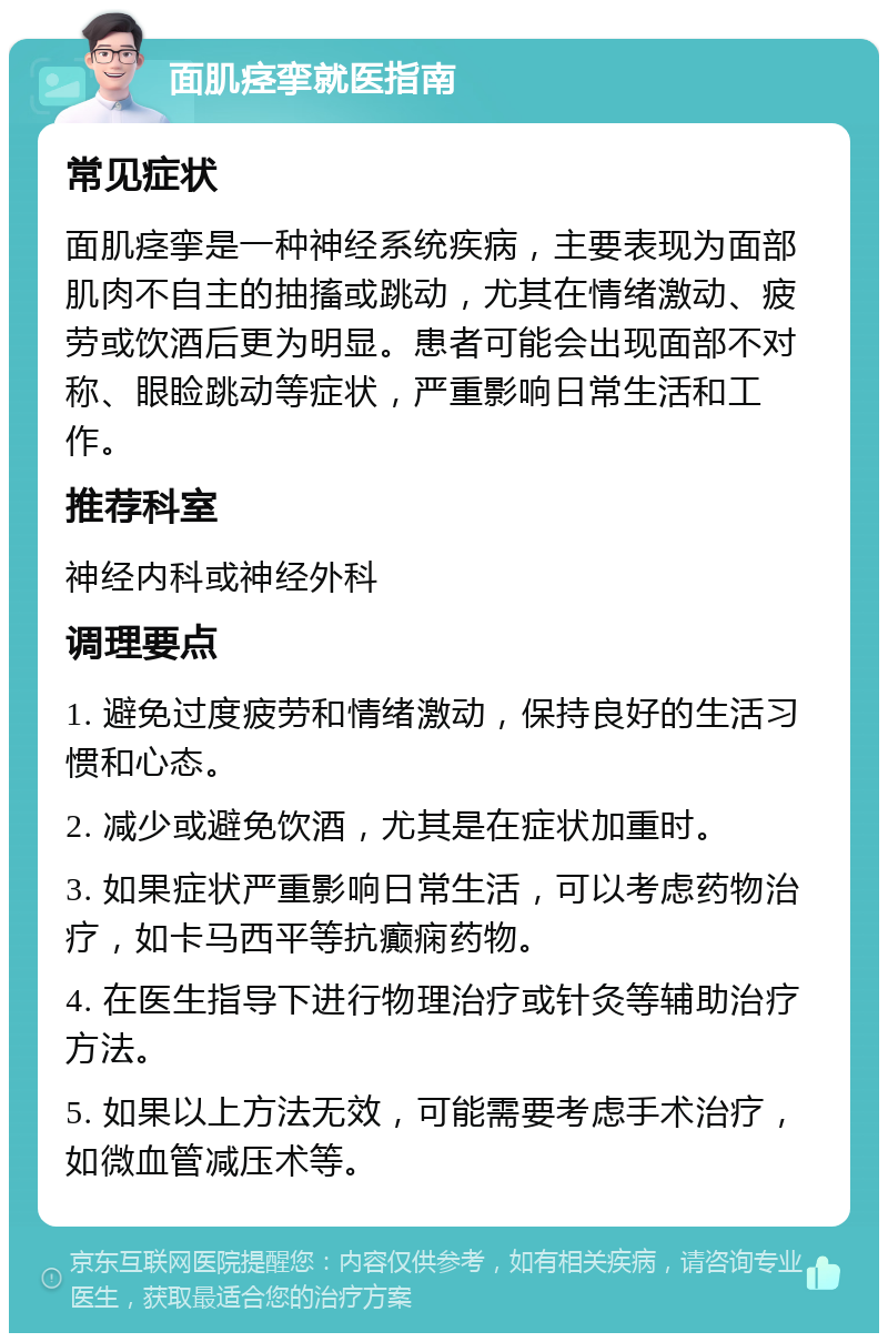 面肌痉挛就医指南 常见症状 面肌痉挛是一种神经系统疾病，主要表现为面部肌肉不自主的抽搐或跳动，尤其在情绪激动、疲劳或饮酒后更为明显。患者可能会出现面部不对称、眼睑跳动等症状，严重影响日常生活和工作。 推荐科室 神经内科或神经外科 调理要点 1. 避免过度疲劳和情绪激动，保持良好的生活习惯和心态。 2. 减少或避免饮酒，尤其是在症状加重时。 3. 如果症状严重影响日常生活，可以考虑药物治疗，如卡马西平等抗癫痫药物。 4. 在医生指导下进行物理治疗或针灸等辅助治疗方法。 5. 如果以上方法无效，可能需要考虑手术治疗，如微血管减压术等。