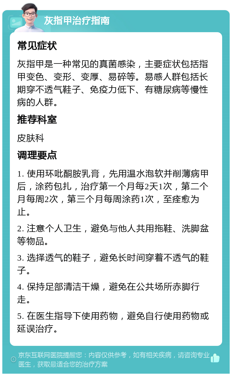 灰指甲治疗指南 常见症状 灰指甲是一种常见的真菌感染，主要症状包括指甲变色、变形、变厚、易碎等。易感人群包括长期穿不透气鞋子、免疫力低下、有糖尿病等慢性病的人群。 推荐科室 皮肤科 调理要点 1. 使用环吡酮胺乳膏，先用温水泡软并削薄病甲后，涂药包扎，治疗第一个月每2天1次，第二个月每周2次，第三个月每周涂药1次，至痊愈为止。 2. 注意个人卫生，避免与他人共用拖鞋、洗脚盆等物品。 3. 选择透气的鞋子，避免长时间穿着不透气的鞋子。 4. 保持足部清洁干燥，避免在公共场所赤脚行走。 5. 在医生指导下使用药物，避免自行使用药物或延误治疗。