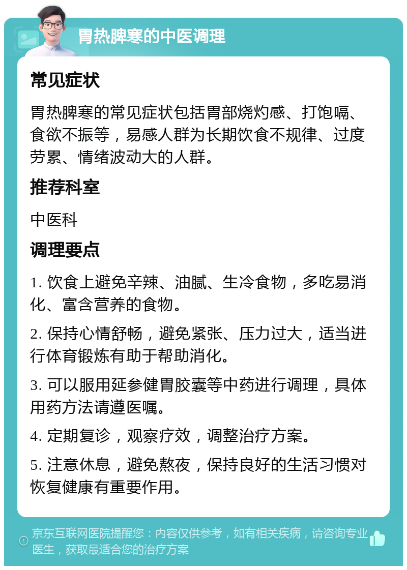 胃热脾寒的中医调理 常见症状 胃热脾寒的常见症状包括胃部烧灼感、打饱嗝、食欲不振等，易感人群为长期饮食不规律、过度劳累、情绪波动大的人群。 推荐科室 中医科 调理要点 1. 饮食上避免辛辣、油腻、生冷食物，多吃易消化、富含营养的食物。 2. 保持心情舒畅，避免紧张、压力过大，适当进行体育锻炼有助于帮助消化。 3. 可以服用延参健胃胶囊等中药进行调理，具体用药方法请遵医嘱。 4. 定期复诊，观察疗效，调整治疗方案。 5. 注意休息，避免熬夜，保持良好的生活习惯对恢复健康有重要作用。