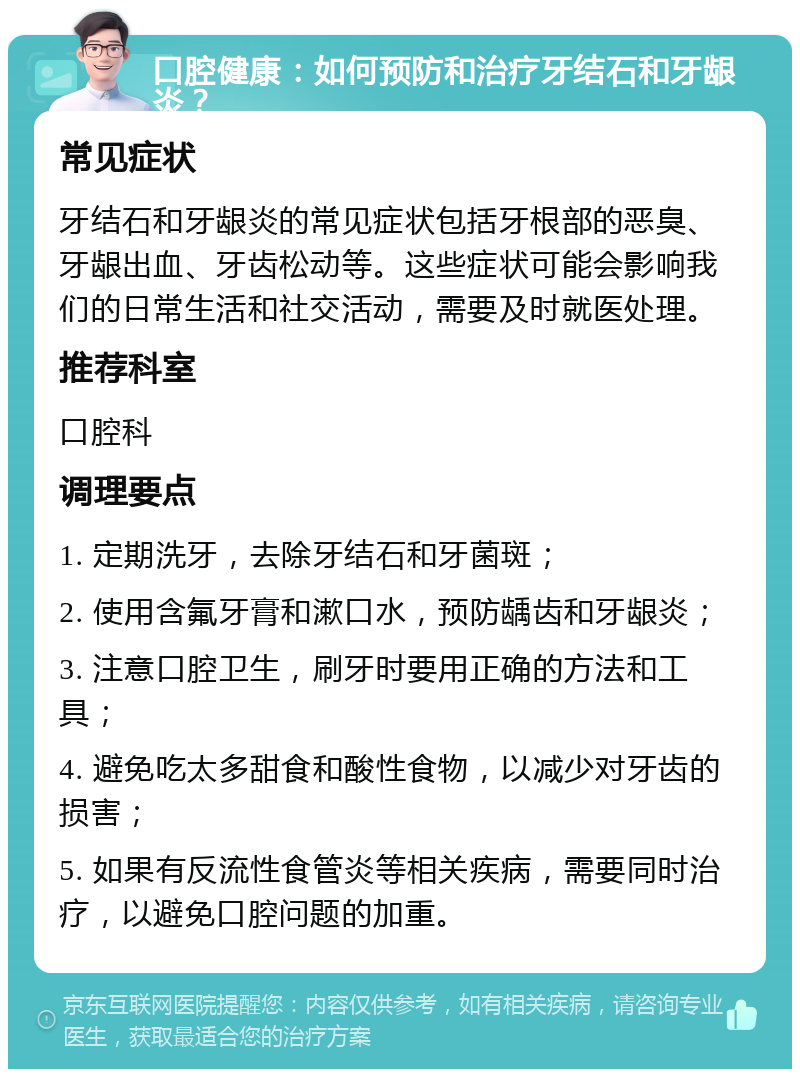 口腔健康：如何预防和治疗牙结石和牙龈炎？ 常见症状 牙结石和牙龈炎的常见症状包括牙根部的恶臭、牙龈出血、牙齿松动等。这些症状可能会影响我们的日常生活和社交活动，需要及时就医处理。 推荐科室 口腔科 调理要点 1. 定期洗牙，去除牙结石和牙菌斑； 2. 使用含氟牙膏和漱口水，预防龋齿和牙龈炎； 3. 注意口腔卫生，刷牙时要用正确的方法和工具； 4. 避免吃太多甜食和酸性食物，以减少对牙齿的损害； 5. 如果有反流性食管炎等相关疾病，需要同时治疗，以避免口腔问题的加重。