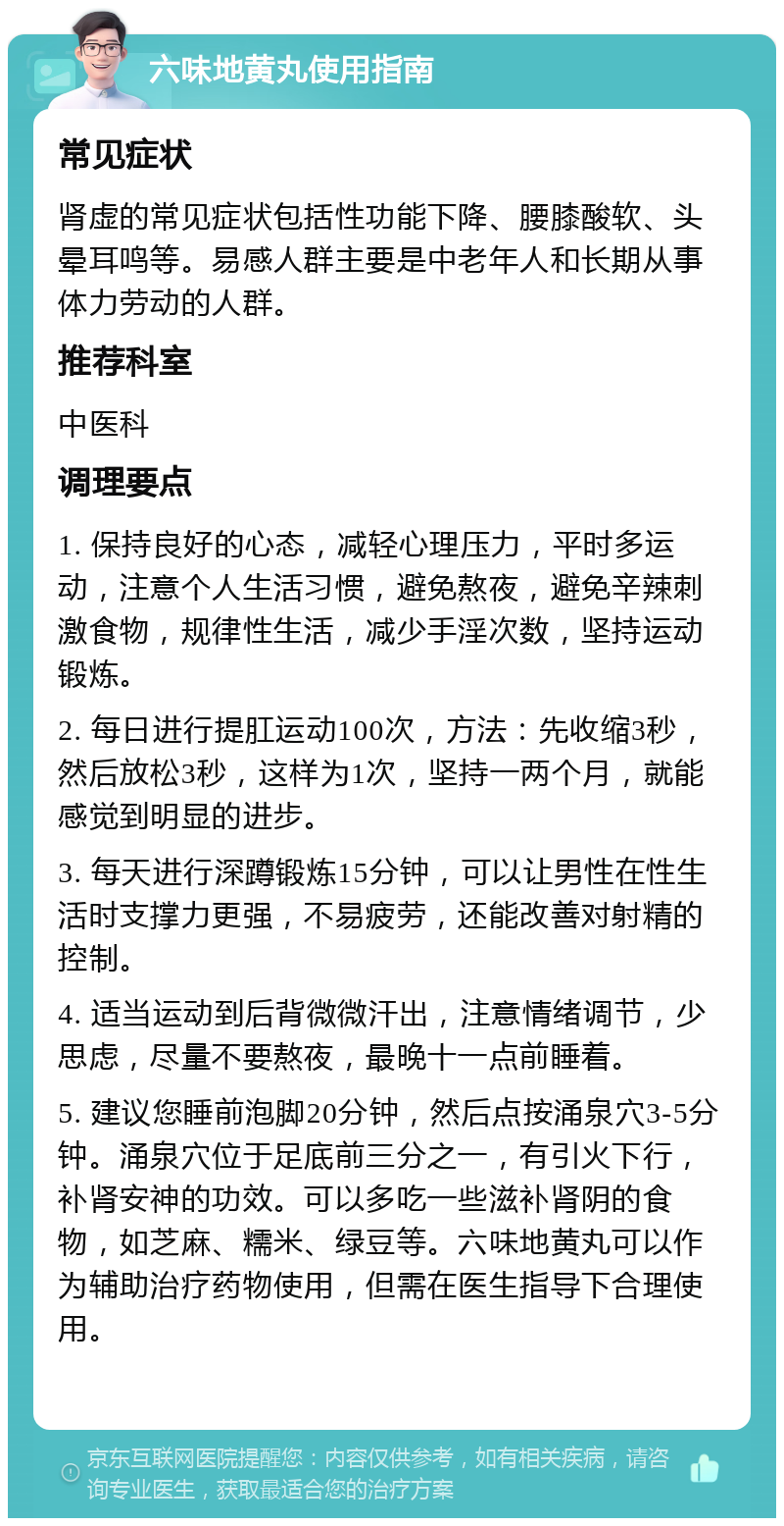 六味地黄丸使用指南 常见症状 肾虚的常见症状包括性功能下降、腰膝酸软、头晕耳鸣等。易感人群主要是中老年人和长期从事体力劳动的人群。 推荐科室 中医科 调理要点 1. 保持良好的心态，减轻心理压力，平时多运动，注意个人生活习惯，避免熬夜，避免辛辣刺激食物，规律性生活，减少手淫次数，坚持运动锻炼。 2. 每日进行提肛运动100次，方法：先收缩3秒，然后放松3秒，这样为1次，坚持一两个月，就能感觉到明显的进步。 3. 每天进行深蹲锻炼15分钟，可以让男性在性生活时支撑力更强，不易疲劳，还能改善对射精的控制。 4. 适当运动到后背微微汗出，注意情绪调节，少思虑，尽量不要熬夜，最晚十一点前睡着。 5. 建议您睡前泡脚20分钟，然后点按涌泉穴3-5分钟。涌泉穴位于足底前三分之一，有引火下行，补肾安神的功效。可以多吃一些滋补肾阴的食物，如芝麻、糯米、绿豆等。六味地黄丸可以作为辅助治疗药物使用，但需在医生指导下合理使用。