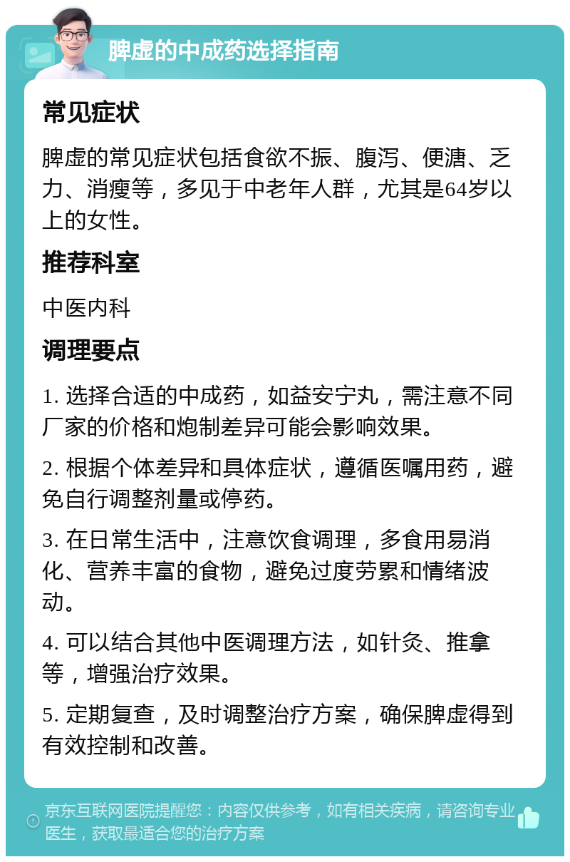 脾虚的中成药选择指南 常见症状 脾虚的常见症状包括食欲不振、腹泻、便溏、乏力、消瘦等，多见于中老年人群，尤其是64岁以上的女性。 推荐科室 中医内科 调理要点 1. 选择合适的中成药，如益安宁丸，需注意不同厂家的价格和炮制差异可能会影响效果。 2. 根据个体差异和具体症状，遵循医嘱用药，避免自行调整剂量或停药。 3. 在日常生活中，注意饮食调理，多食用易消化、营养丰富的食物，避免过度劳累和情绪波动。 4. 可以结合其他中医调理方法，如针灸、推拿等，增强治疗效果。 5. 定期复查，及时调整治疗方案，确保脾虚得到有效控制和改善。