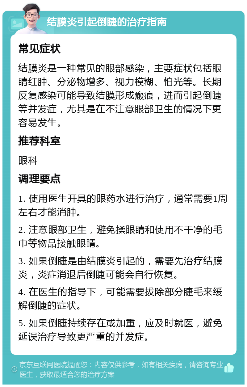 结膜炎引起倒睫的治疗指南 常见症状 结膜炎是一种常见的眼部感染，主要症状包括眼睛红肿、分泌物增多、视力模糊、怕光等。长期反复感染可能导致结膜形成瘢痕，进而引起倒睫等并发症，尤其是在不注意眼部卫生的情况下更容易发生。 推荐科室 眼科 调理要点 1. 使用医生开具的眼药水进行治疗，通常需要1周左右才能消肿。 2. 注意眼部卫生，避免揉眼睛和使用不干净的毛巾等物品接触眼睛。 3. 如果倒睫是由结膜炎引起的，需要先治疗结膜炎，炎症消退后倒睫可能会自行恢复。 4. 在医生的指导下，可能需要拔除部分睫毛来缓解倒睫的症状。 5. 如果倒睫持续存在或加重，应及时就医，避免延误治疗导致更严重的并发症。