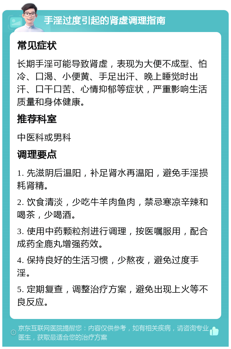 手淫过度引起的肾虚调理指南 常见症状 长期手淫可能导致肾虚，表现为大便不成型、怕冷、口渴、小便黄、手足出汗、晚上睡觉时出汗、口干口苦、心情抑郁等症状，严重影响生活质量和身体健康。 推荐科室 中医科或男科 调理要点 1. 先滋阴后温阳，补足肾水再温阳，避免手淫损耗肾精。 2. 饮食清淡，少吃牛羊肉鱼肉，禁忌寒凉辛辣和喝茶，少喝酒。 3. 使用中药颗粒剂进行调理，按医嘱服用，配合成药全鹿丸增强药效。 4. 保持良好的生活习惯，少熬夜，避免过度手淫。 5. 定期复查，调整治疗方案，避免出现上火等不良反应。