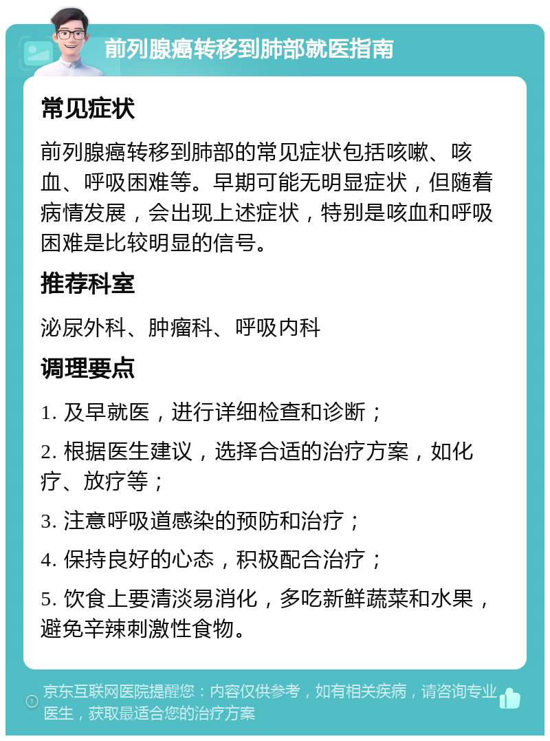 前列腺癌转移到肺部就医指南 常见症状 前列腺癌转移到肺部的常见症状包括咳嗽、咳血、呼吸困难等。早期可能无明显症状，但随着病情发展，会出现上述症状，特别是咳血和呼吸困难是比较明显的信号。 推荐科室 泌尿外科、肿瘤科、呼吸内科 调理要点 1. 及早就医，进行详细检查和诊断； 2. 根据医生建议，选择合适的治疗方案，如化疗、放疗等； 3. 注意呼吸道感染的预防和治疗； 4. 保持良好的心态，积极配合治疗； 5. 饮食上要清淡易消化，多吃新鲜蔬菜和水果，避免辛辣刺激性食物。