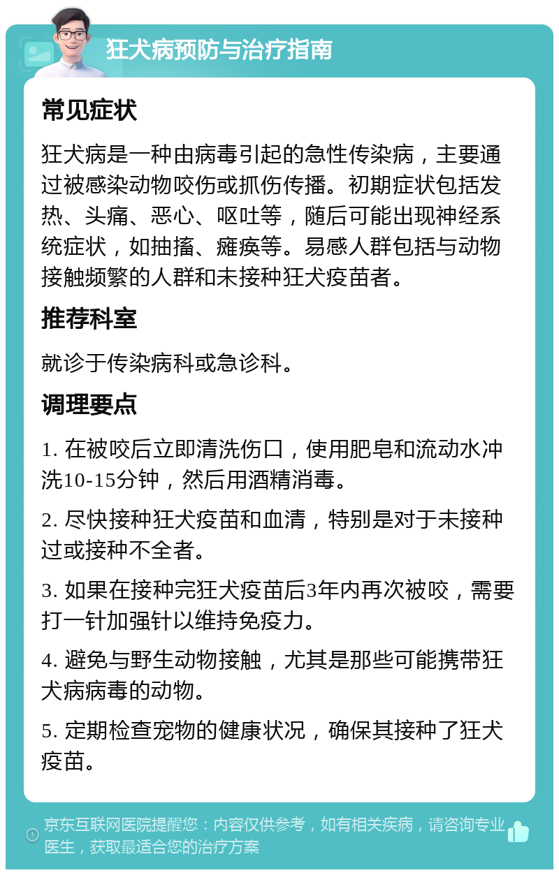 狂犬病预防与治疗指南 常见症状 狂犬病是一种由病毒引起的急性传染病，主要通过被感染动物咬伤或抓伤传播。初期症状包括发热、头痛、恶心、呕吐等，随后可能出现神经系统症状，如抽搐、瘫痪等。易感人群包括与动物接触频繁的人群和未接种狂犬疫苗者。 推荐科室 就诊于传染病科或急诊科。 调理要点 1. 在被咬后立即清洗伤口，使用肥皂和流动水冲洗10-15分钟，然后用酒精消毒。 2. 尽快接种狂犬疫苗和血清，特别是对于未接种过或接种不全者。 3. 如果在接种完狂犬疫苗后3年内再次被咬，需要打一针加强针以维持免疫力。 4. 避免与野生动物接触，尤其是那些可能携带狂犬病病毒的动物。 5. 定期检查宠物的健康状况，确保其接种了狂犬疫苗。