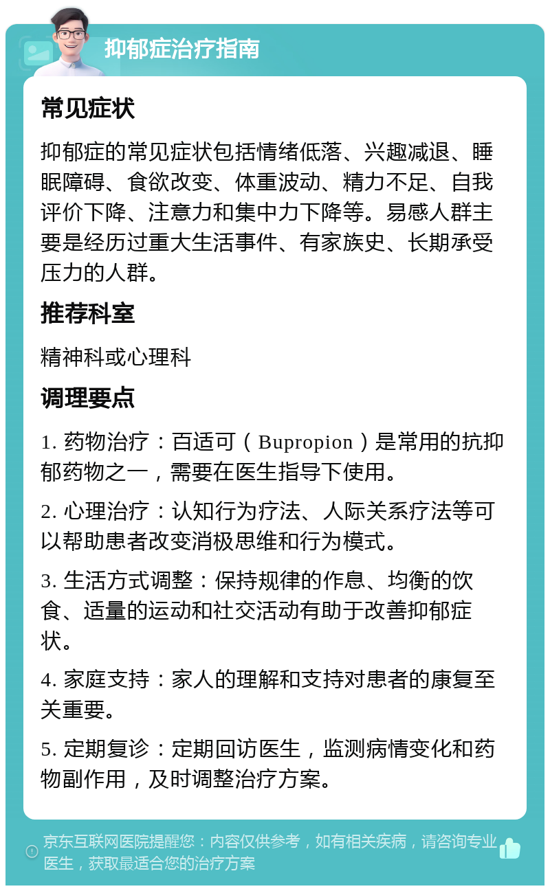 抑郁症治疗指南 常见症状 抑郁症的常见症状包括情绪低落、兴趣减退、睡眠障碍、食欲改变、体重波动、精力不足、自我评价下降、注意力和集中力下降等。易感人群主要是经历过重大生活事件、有家族史、长期承受压力的人群。 推荐科室 精神科或心理科 调理要点 1. 药物治疗：百适可（Bupropion）是常用的抗抑郁药物之一，需要在医生指导下使用。 2. 心理治疗：认知行为疗法、人际关系疗法等可以帮助患者改变消极思维和行为模式。 3. 生活方式调整：保持规律的作息、均衡的饮食、适量的运动和社交活动有助于改善抑郁症状。 4. 家庭支持：家人的理解和支持对患者的康复至关重要。 5. 定期复诊：定期回访医生，监测病情变化和药物副作用，及时调整治疗方案。