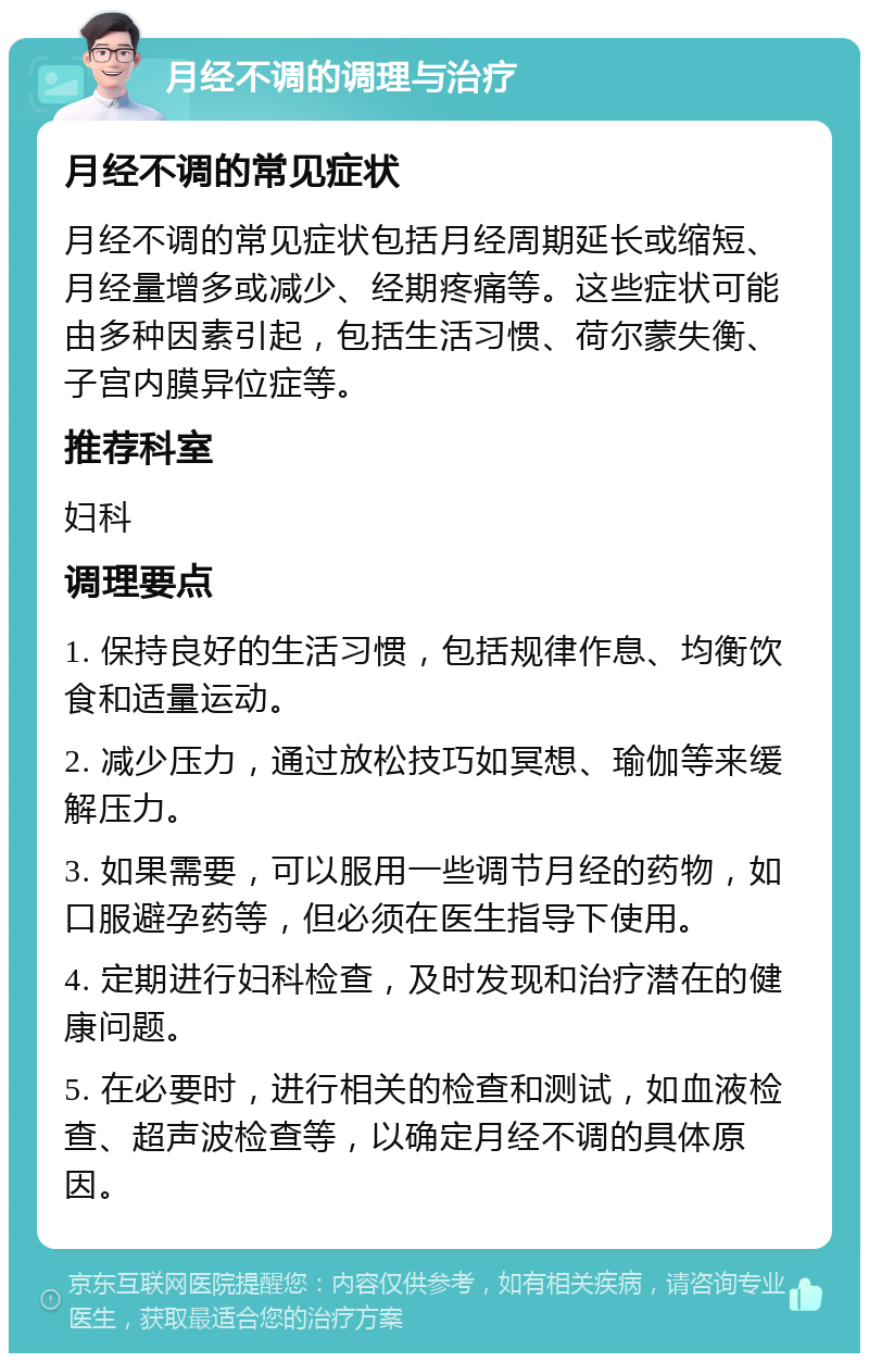 月经不调的调理与治疗 月经不调的常见症状 月经不调的常见症状包括月经周期延长或缩短、月经量增多或减少、经期疼痛等。这些症状可能由多种因素引起，包括生活习惯、荷尔蒙失衡、子宫内膜异位症等。 推荐科室 妇科 调理要点 1. 保持良好的生活习惯，包括规律作息、均衡饮食和适量运动。 2. 减少压力，通过放松技巧如冥想、瑜伽等来缓解压力。 3. 如果需要，可以服用一些调节月经的药物，如口服避孕药等，但必须在医生指导下使用。 4. 定期进行妇科检查，及时发现和治疗潜在的健康问题。 5. 在必要时，进行相关的检查和测试，如血液检查、超声波检查等，以确定月经不调的具体原因。