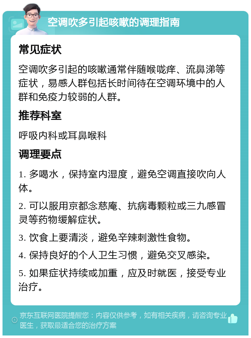 空调吹多引起咳嗽的调理指南 常见症状 空调吹多引起的咳嗽通常伴随喉咙痒、流鼻涕等症状，易感人群包括长时间待在空调环境中的人群和免疫力较弱的人群。 推荐科室 呼吸内科或耳鼻喉科 调理要点 1. 多喝水，保持室内湿度，避免空调直接吹向人体。 2. 可以服用京都念慈庵、抗病毒颗粒或三九感冒灵等药物缓解症状。 3. 饮食上要清淡，避免辛辣刺激性食物。 4. 保持良好的个人卫生习惯，避免交叉感染。 5. 如果症状持续或加重，应及时就医，接受专业治疗。