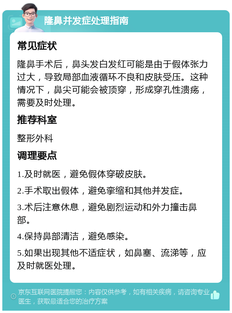 隆鼻并发症处理指南 常见症状 隆鼻手术后，鼻头发白发红可能是由于假体张力过大，导致局部血液循环不良和皮肤受压。这种情况下，鼻尖可能会被顶穿，形成穿孔性溃疡，需要及时处理。 推荐科室 整形外科 调理要点 1.及时就医，避免假体穿破皮肤。 2.手术取出假体，避免挛缩和其他并发症。 3.术后注意休息，避免剧烈运动和外力撞击鼻部。 4.保持鼻部清洁，避免感染。 5.如果出现其他不适症状，如鼻塞、流涕等，应及时就医处理。