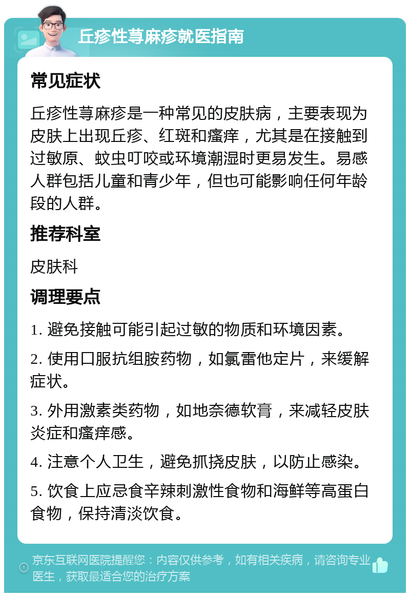 丘疹性荨麻疹就医指南 常见症状 丘疹性荨麻疹是一种常见的皮肤病，主要表现为皮肤上出现丘疹、红斑和瘙痒，尤其是在接触到过敏原、蚊虫叮咬或环境潮湿时更易发生。易感人群包括儿童和青少年，但也可能影响任何年龄段的人群。 推荐科室 皮肤科 调理要点 1. 避免接触可能引起过敏的物质和环境因素。 2. 使用口服抗组胺药物，如氯雷他定片，来缓解症状。 3. 外用激素类药物，如地奈德软膏，来减轻皮肤炎症和瘙痒感。 4. 注意个人卫生，避免抓挠皮肤，以防止感染。 5. 饮食上应忌食辛辣刺激性食物和海鲜等高蛋白食物，保持清淡饮食。