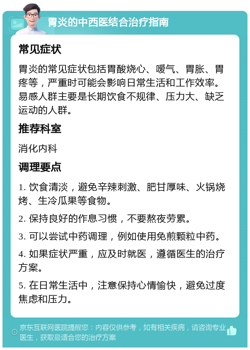 胃炎的中西医结合治疗指南 常见症状 胃炎的常见症状包括胃酸烧心、嗳气、胃胀、胃疼等，严重时可能会影响日常生活和工作效率。易感人群主要是长期饮食不规律、压力大、缺乏运动的人群。 推荐科室 消化内科 调理要点 1. 饮食清淡，避免辛辣刺激、肥甘厚味、火锅烧烤、生冷瓜果等食物。 2. 保持良好的作息习惯，不要熬夜劳累。 3. 可以尝试中药调理，例如使用免煎颗粒中药。 4. 如果症状严重，应及时就医，遵循医生的治疗方案。 5. 在日常生活中，注意保持心情愉快，避免过度焦虑和压力。