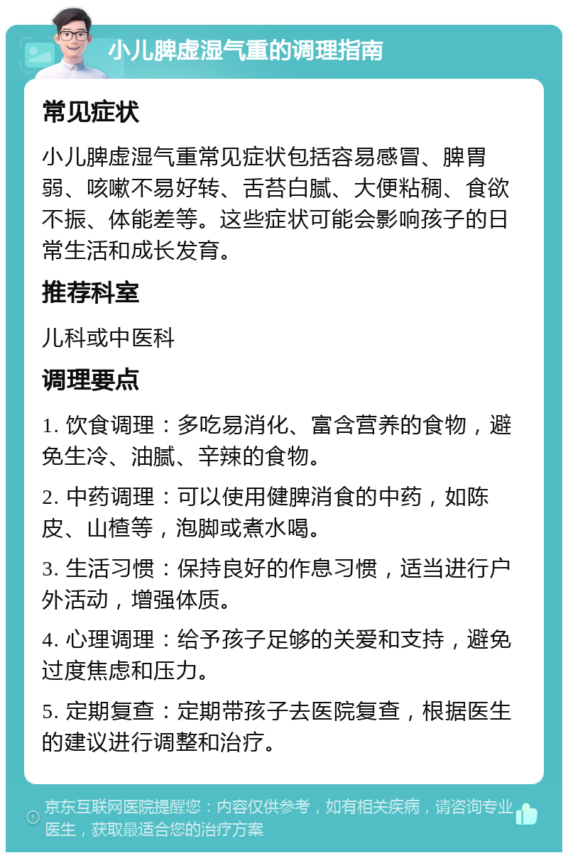 小儿脾虚湿气重的调理指南 常见症状 小儿脾虚湿气重常见症状包括容易感冒、脾胃弱、咳嗽不易好转、舌苔白腻、大便粘稠、食欲不振、体能差等。这些症状可能会影响孩子的日常生活和成长发育。 推荐科室 儿科或中医科 调理要点 1. 饮食调理：多吃易消化、富含营养的食物，避免生冷、油腻、辛辣的食物。 2. 中药调理：可以使用健脾消食的中药，如陈皮、山楂等，泡脚或煮水喝。 3. 生活习惯：保持良好的作息习惯，适当进行户外活动，增强体质。 4. 心理调理：给予孩子足够的关爱和支持，避免过度焦虑和压力。 5. 定期复查：定期带孩子去医院复查，根据医生的建议进行调整和治疗。