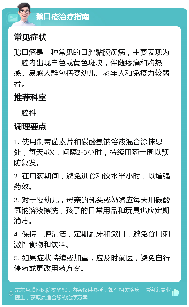 鹅口疮治疗指南 常见症状 鹅口疮是一种常见的口腔黏膜疾病，主要表现为口腔内出现白色或黄色斑块，伴随疼痛和灼热感。易感人群包括婴幼儿、老年人和免疫力较弱者。 推荐科室 口腔科 调理要点 1. 使用制霉菌素片和碳酸氢钠溶液混合涂抹患处，每天4次，间隔2-3小时，持续用药一周以预防复发。 2. 在用药期间，避免进食和饮水半小时，以增强药效。 3. 对于婴幼儿，母亲的乳头或奶嘴应每天用碳酸氢钠溶液擦洗，孩子的日常用品和玩具也应定期消毒。 4. 保持口腔清洁，定期刷牙和漱口，避免食用刺激性食物和饮料。 5. 如果症状持续或加重，应及时就医，避免自行停药或更改用药方案。