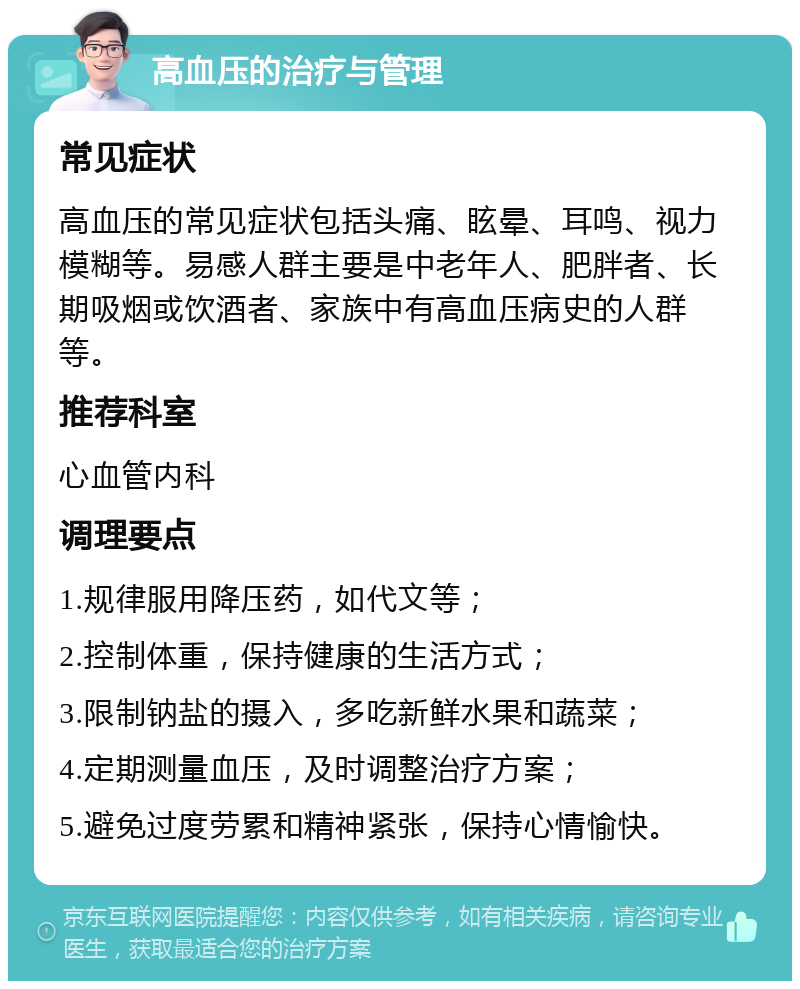 高血压的治疗与管理 常见症状 高血压的常见症状包括头痛、眩晕、耳鸣、视力模糊等。易感人群主要是中老年人、肥胖者、长期吸烟或饮酒者、家族中有高血压病史的人群等。 推荐科室 心血管内科 调理要点 1.规律服用降压药，如代文等； 2.控制体重，保持健康的生活方式； 3.限制钠盐的摄入，多吃新鲜水果和蔬菜； 4.定期测量血压，及时调整治疗方案； 5.避免过度劳累和精神紧张，保持心情愉快。