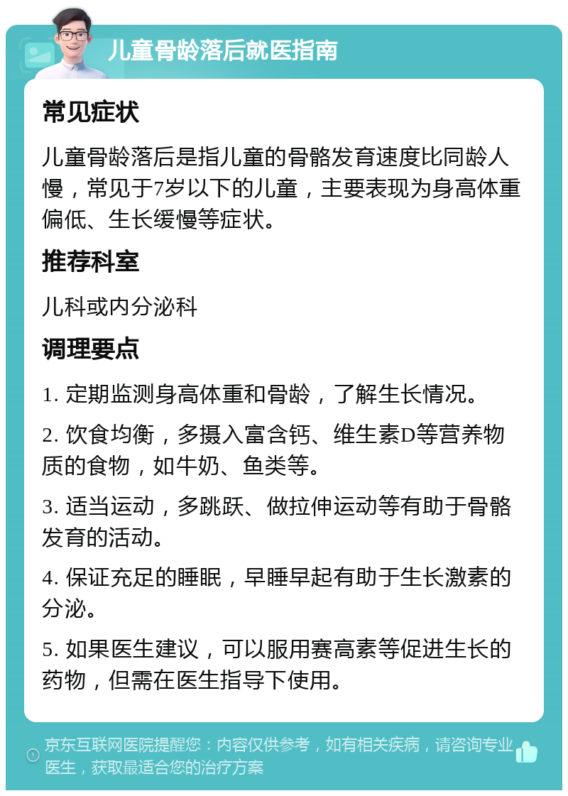 儿童骨龄落后就医指南 常见症状 儿童骨龄落后是指儿童的骨骼发育速度比同龄人慢，常见于7岁以下的儿童，主要表现为身高体重偏低、生长缓慢等症状。 推荐科室 儿科或内分泌科 调理要点 1. 定期监测身高体重和骨龄，了解生长情况。 2. 饮食均衡，多摄入富含钙、维生素D等营养物质的食物，如牛奶、鱼类等。 3. 适当运动，多跳跃、做拉伸运动等有助于骨骼发育的活动。 4. 保证充足的睡眠，早睡早起有助于生长激素的分泌。 5. 如果医生建议，可以服用赛高素等促进生长的药物，但需在医生指导下使用。