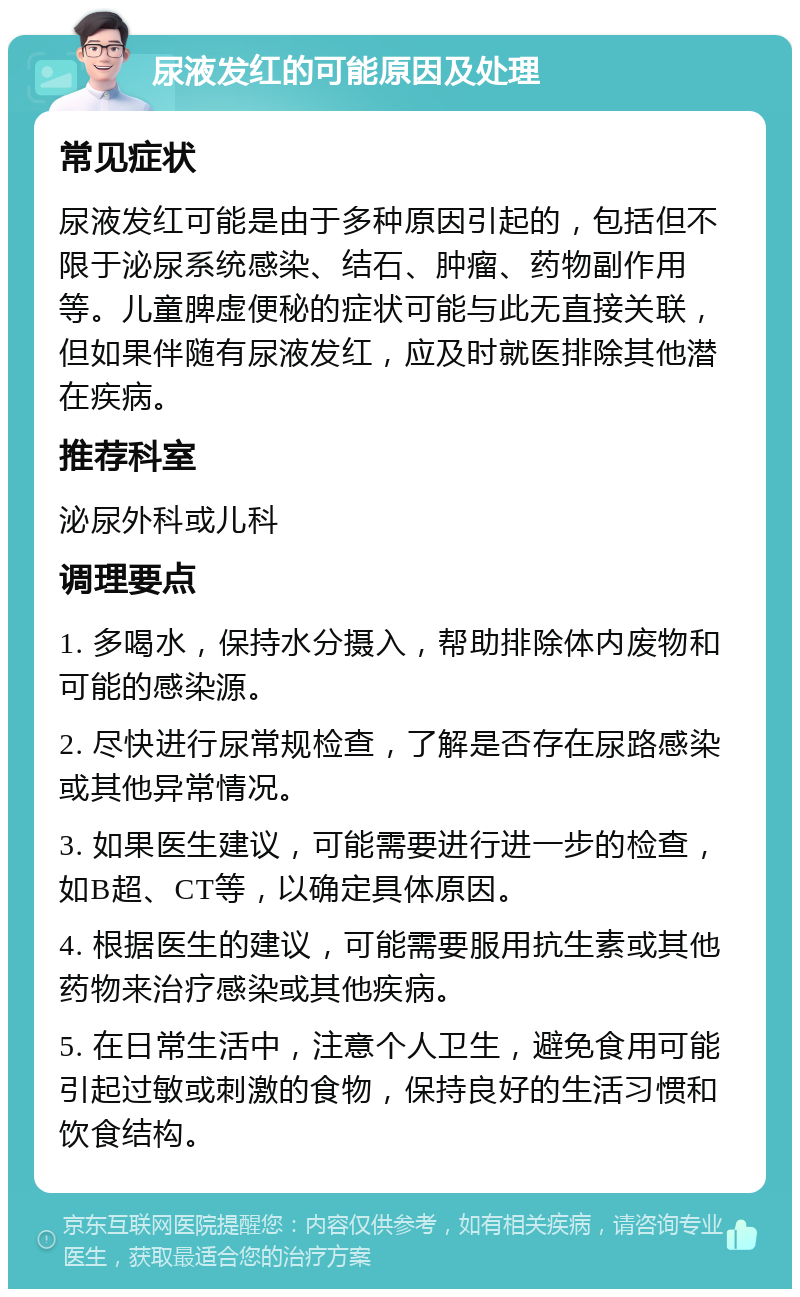 尿液发红的可能原因及处理 常见症状 尿液发红可能是由于多种原因引起的，包括但不限于泌尿系统感染、结石、肿瘤、药物副作用等。儿童脾虚便秘的症状可能与此无直接关联，但如果伴随有尿液发红，应及时就医排除其他潜在疾病。 推荐科室 泌尿外科或儿科 调理要点 1. 多喝水，保持水分摄入，帮助排除体内废物和可能的感染源。 2. 尽快进行尿常规检查，了解是否存在尿路感染或其他异常情况。 3. 如果医生建议，可能需要进行进一步的检查，如B超、CT等，以确定具体原因。 4. 根据医生的建议，可能需要服用抗生素或其他药物来治疗感染或其他疾病。 5. 在日常生活中，注意个人卫生，避免食用可能引起过敏或刺激的食物，保持良好的生活习惯和饮食结构。