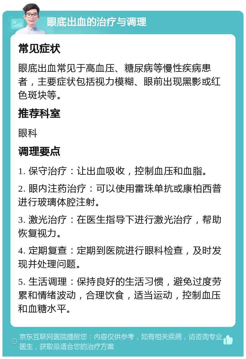 眼底出血的治疗与调理 常见症状 眼底出血常见于高血压、糖尿病等慢性疾病患者，主要症状包括视力模糊、眼前出现黑影或红色斑块等。 推荐科室 眼科 调理要点 1. 保守治疗：让出血吸收，控制血压和血脂。 2. 眼内注药治疗：可以使用雷珠单抗或康柏西普进行玻璃体腔注射。 3. 激光治疗：在医生指导下进行激光治疗，帮助恢复视力。 4. 定期复查：定期到医院进行眼科检查，及时发现并处理问题。 5. 生活调理：保持良好的生活习惯，避免过度劳累和情绪波动，合理饮食，适当运动，控制血压和血糖水平。