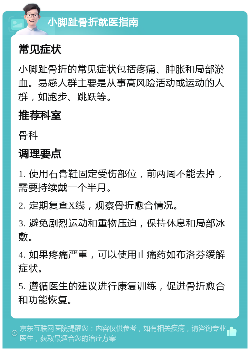 小脚趾骨折就医指南 常见症状 小脚趾骨折的常见症状包括疼痛、肿胀和局部淤血。易感人群主要是从事高风险活动或运动的人群，如跑步、跳跃等。 推荐科室 骨科 调理要点 1. 使用石膏鞋固定受伤部位，前两周不能去掉，需要持续戴一个半月。 2. 定期复查X线，观察骨折愈合情况。 3. 避免剧烈运动和重物压迫，保持休息和局部冰敷。 4. 如果疼痛严重，可以使用止痛药如布洛芬缓解症状。 5. 遵循医生的建议进行康复训练，促进骨折愈合和功能恢复。