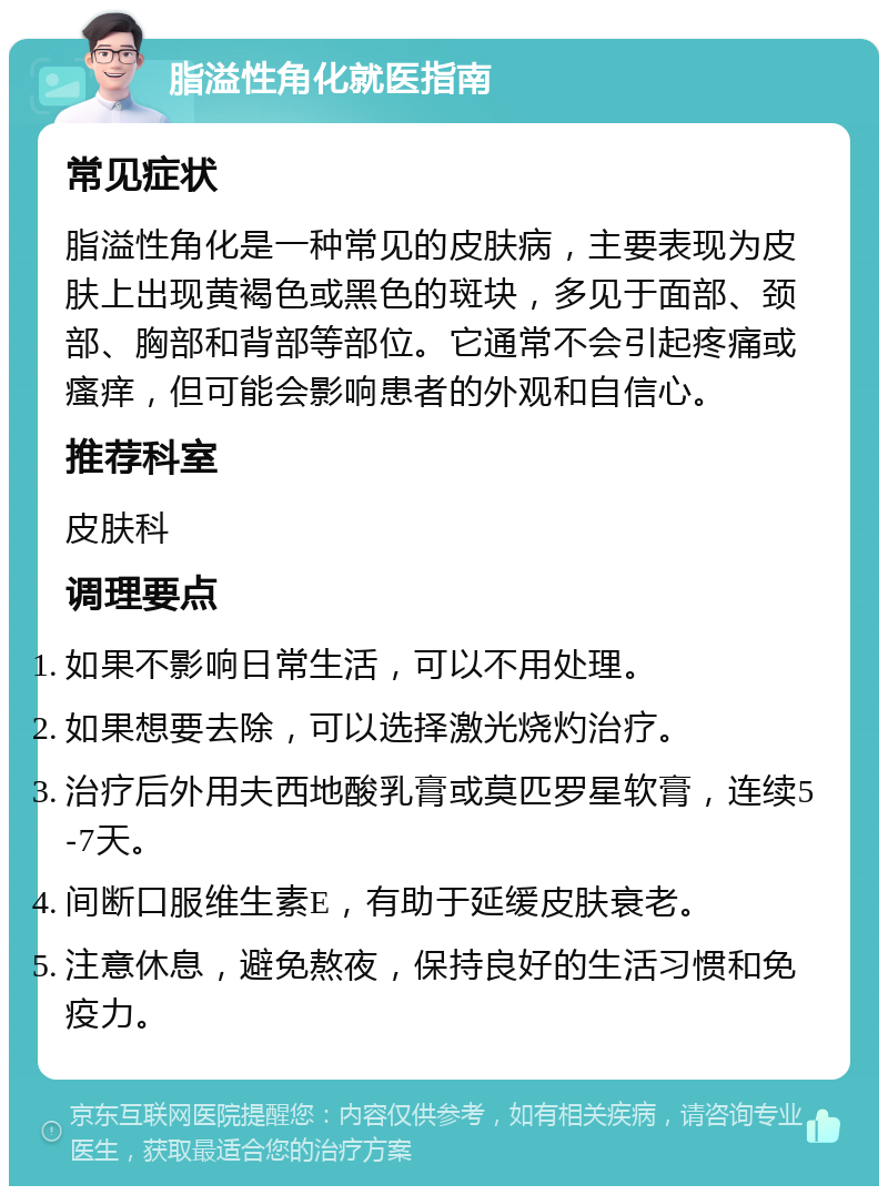 脂溢性角化就医指南 常见症状 脂溢性角化是一种常见的皮肤病，主要表现为皮肤上出现黄褐色或黑色的斑块，多见于面部、颈部、胸部和背部等部位。它通常不会引起疼痛或瘙痒，但可能会影响患者的外观和自信心。 推荐科室 皮肤科 调理要点 如果不影响日常生活，可以不用处理。 如果想要去除，可以选择激光烧灼治疗。 治疗后外用夫西地酸乳膏或莫匹罗星软膏，连续5-7天。 间断口服维生素E，有助于延缓皮肤衰老。 注意休息，避免熬夜，保持良好的生活习惯和免疫力。