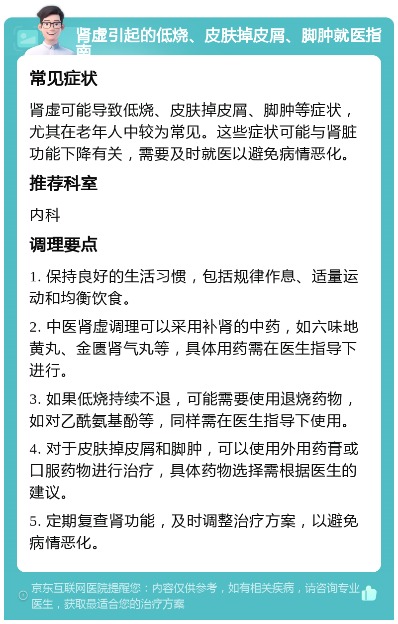 肾虚引起的低烧、皮肤掉皮屑、脚肿就医指南 常见症状 肾虚可能导致低烧、皮肤掉皮屑、脚肿等症状，尤其在老年人中较为常见。这些症状可能与肾脏功能下降有关，需要及时就医以避免病情恶化。 推荐科室 内科 调理要点 1. 保持良好的生活习惯，包括规律作息、适量运动和均衡饮食。 2. 中医肾虚调理可以采用补肾的中药，如六味地黄丸、金匮肾气丸等，具体用药需在医生指导下进行。 3. 如果低烧持续不退，可能需要使用退烧药物，如对乙酰氨基酚等，同样需在医生指导下使用。 4. 对于皮肤掉皮屑和脚肿，可以使用外用药膏或口服药物进行治疗，具体药物选择需根据医生的建议。 5. 定期复查肾功能，及时调整治疗方案，以避免病情恶化。