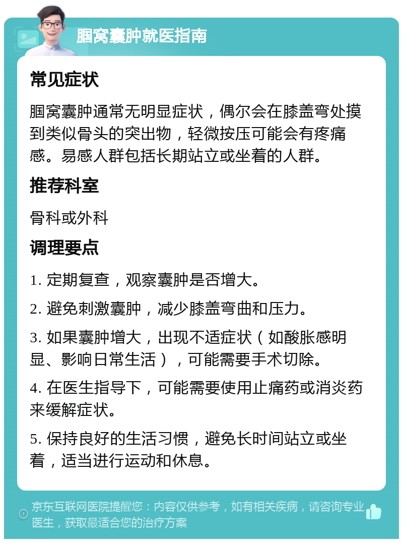 腘窝囊肿就医指南 常见症状 腘窝囊肿通常无明显症状，偶尔会在膝盖弯处摸到类似骨头的突出物，轻微按压可能会有疼痛感。易感人群包括长期站立或坐着的人群。 推荐科室 骨科或外科 调理要点 1. 定期复查，观察囊肿是否增大。 2. 避免刺激囊肿，减少膝盖弯曲和压力。 3. 如果囊肿增大，出现不适症状（如酸胀感明显、影响日常生活），可能需要手术切除。 4. 在医生指导下，可能需要使用止痛药或消炎药来缓解症状。 5. 保持良好的生活习惯，避免长时间站立或坐着，适当进行运动和休息。