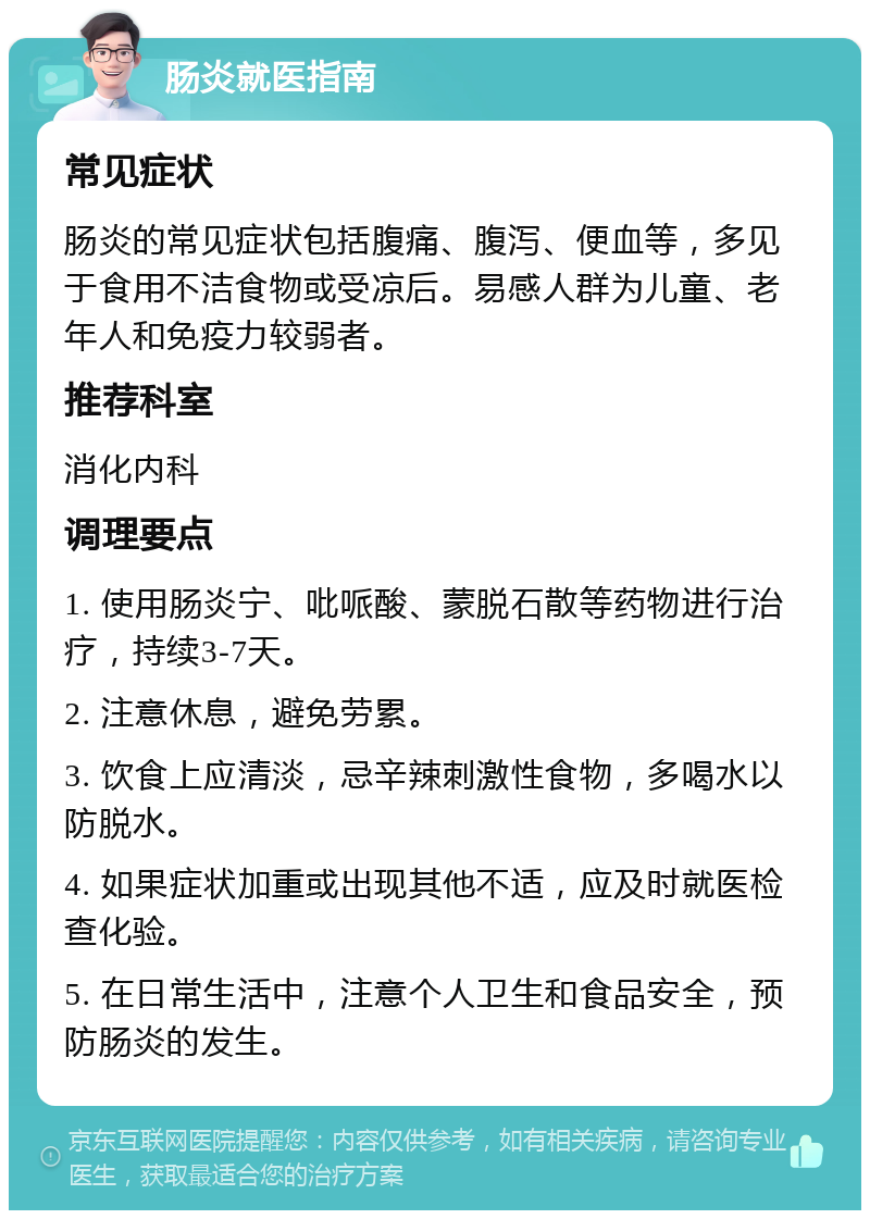 肠炎就医指南 常见症状 肠炎的常见症状包括腹痛、腹泻、便血等，多见于食用不洁食物或受凉后。易感人群为儿童、老年人和免疫力较弱者。 推荐科室 消化内科 调理要点 1. 使用肠炎宁、吡哌酸、蒙脱石散等药物进行治疗，持续3-7天。 2. 注意休息，避免劳累。 3. 饮食上应清淡，忌辛辣刺激性食物，多喝水以防脱水。 4. 如果症状加重或出现其他不适，应及时就医检查化验。 5. 在日常生活中，注意个人卫生和食品安全，预防肠炎的发生。