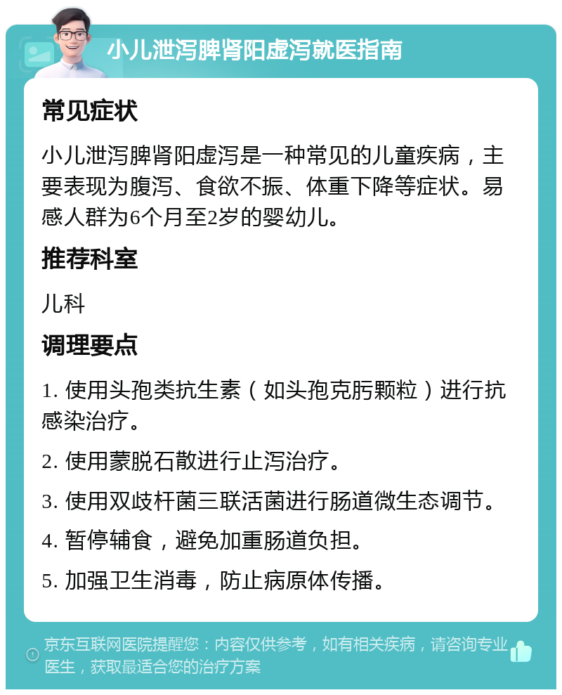 小儿泄泻脾肾阳虚泻就医指南 常见症状 小儿泄泻脾肾阳虚泻是一种常见的儿童疾病，主要表现为腹泻、食欲不振、体重下降等症状。易感人群为6个月至2岁的婴幼儿。 推荐科室 儿科 调理要点 1. 使用头孢类抗生素（如头孢克肟颗粒）进行抗感染治疗。 2. 使用蒙脱石散进行止泻治疗。 3. 使用双歧杆菌三联活菌进行肠道微生态调节。 4. 暂停辅食，避免加重肠道负担。 5. 加强卫生消毒，防止病原体传播。