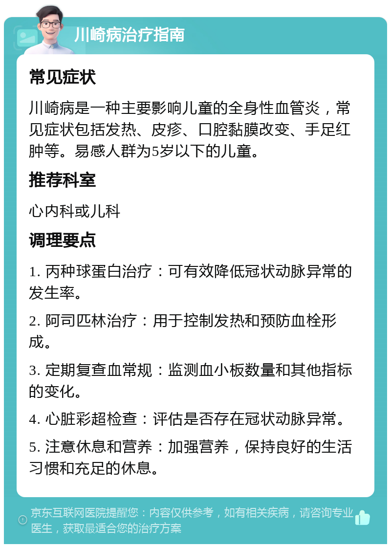 川崎病治疗指南 常见症状 川崎病是一种主要影响儿童的全身性血管炎，常见症状包括发热、皮疹、口腔黏膜改变、手足红肿等。易感人群为5岁以下的儿童。 推荐科室 心内科或儿科 调理要点 1. 丙种球蛋白治疗：可有效降低冠状动脉异常的发生率。 2. 阿司匹林治疗：用于控制发热和预防血栓形成。 3. 定期复查血常规：监测血小板数量和其他指标的变化。 4. 心脏彩超检查：评估是否存在冠状动脉异常。 5. 注意休息和营养：加强营养，保持良好的生活习惯和充足的休息。