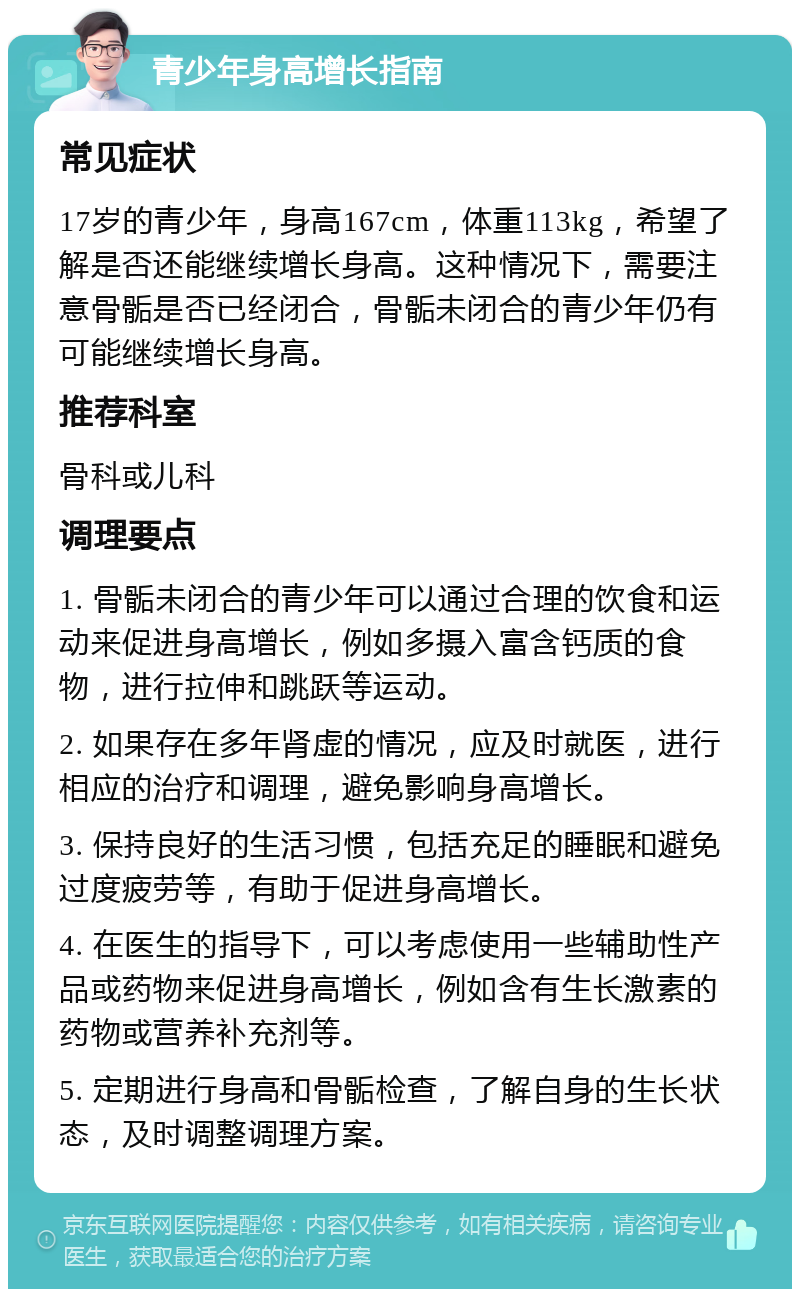 青少年身高增长指南 常见症状 17岁的青少年，身高167cm，体重113kg，希望了解是否还能继续增长身高。这种情况下，需要注意骨骺是否已经闭合，骨骺未闭合的青少年仍有可能继续增长身高。 推荐科室 骨科或儿科 调理要点 1. 骨骺未闭合的青少年可以通过合理的饮食和运动来促进身高增长，例如多摄入富含钙质的食物，进行拉伸和跳跃等运动。 2. 如果存在多年肾虚的情况，应及时就医，进行相应的治疗和调理，避免影响身高增长。 3. 保持良好的生活习惯，包括充足的睡眠和避免过度疲劳等，有助于促进身高增长。 4. 在医生的指导下，可以考虑使用一些辅助性产品或药物来促进身高增长，例如含有生长激素的药物或营养补充剂等。 5. 定期进行身高和骨骺检查，了解自身的生长状态，及时调整调理方案。