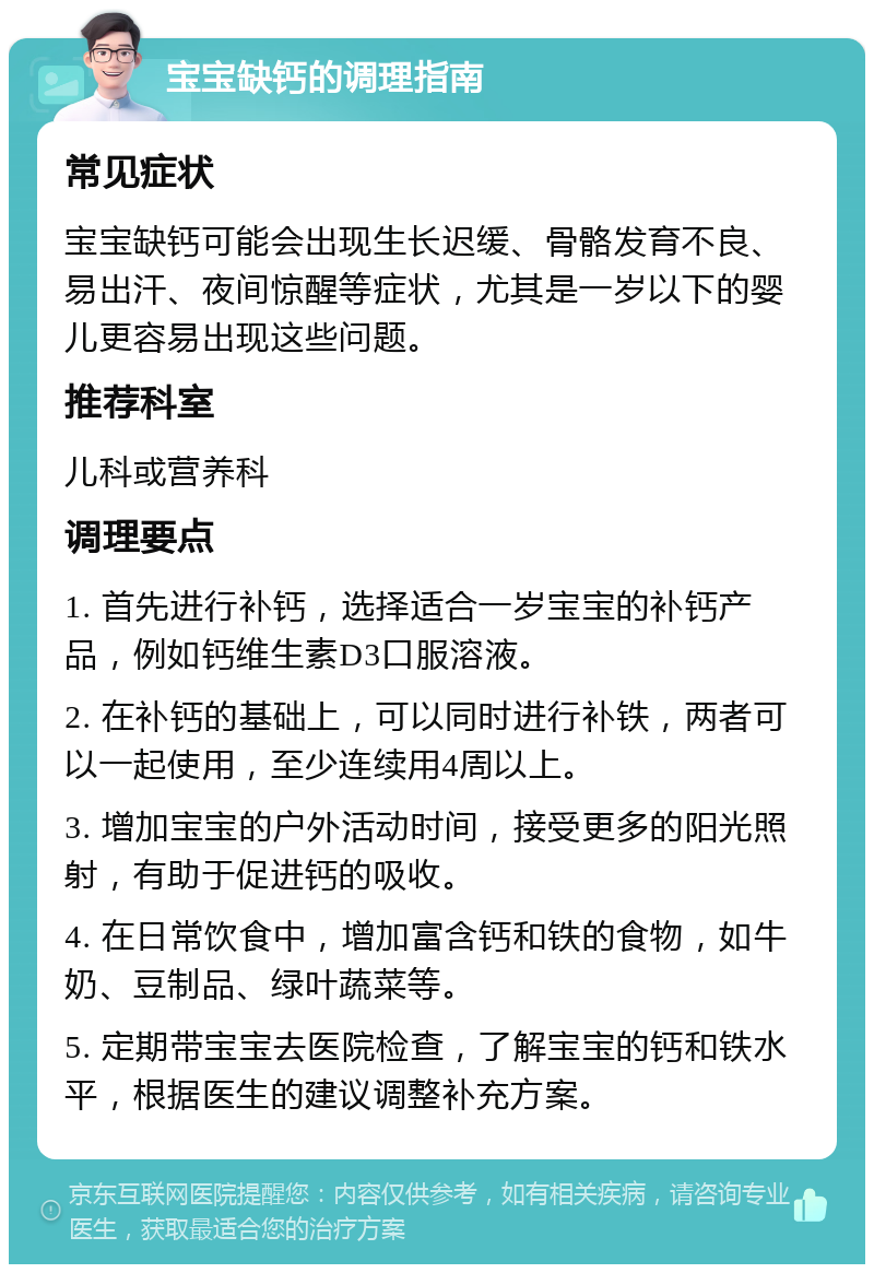 宝宝缺钙的调理指南 常见症状 宝宝缺钙可能会出现生长迟缓、骨骼发育不良、易出汗、夜间惊醒等症状，尤其是一岁以下的婴儿更容易出现这些问题。 推荐科室 儿科或营养科 调理要点 1. 首先进行补钙，选择适合一岁宝宝的补钙产品，例如钙维生素D3口服溶液。 2. 在补钙的基础上，可以同时进行补铁，两者可以一起使用，至少连续用4周以上。 3. 增加宝宝的户外活动时间，接受更多的阳光照射，有助于促进钙的吸收。 4. 在日常饮食中，增加富含钙和铁的食物，如牛奶、豆制品、绿叶蔬菜等。 5. 定期带宝宝去医院检查，了解宝宝的钙和铁水平，根据医生的建议调整补充方案。