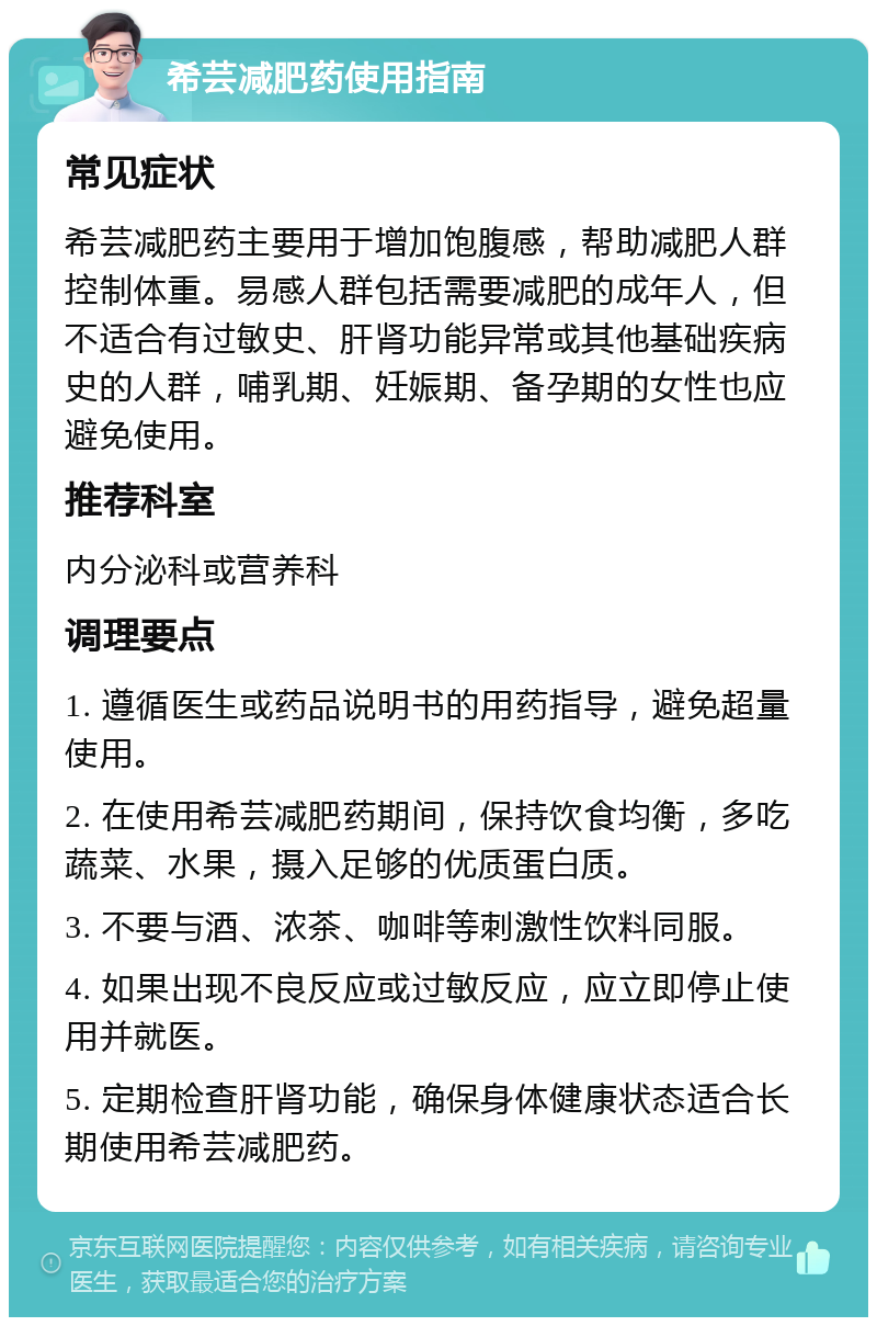 希芸减肥药使用指南 常见症状 希芸减肥药主要用于增加饱腹感，帮助减肥人群控制体重。易感人群包括需要减肥的成年人，但不适合有过敏史、肝肾功能异常或其他基础疾病史的人群，哺乳期、妊娠期、备孕期的女性也应避免使用。 推荐科室 内分泌科或营养科 调理要点 1. 遵循医生或药品说明书的用药指导，避免超量使用。 2. 在使用希芸减肥药期间，保持饮食均衡，多吃蔬菜、水果，摄入足够的优质蛋白质。 3. 不要与酒、浓茶、咖啡等刺激性饮料同服。 4. 如果出现不良反应或过敏反应，应立即停止使用并就医。 5. 定期检查肝肾功能，确保身体健康状态适合长期使用希芸减肥药。