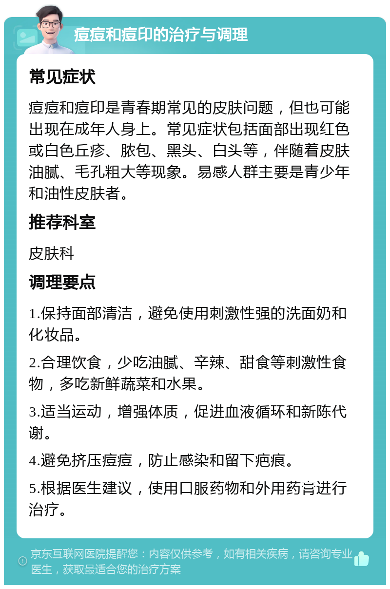 痘痘和痘印的治疗与调理 常见症状 痘痘和痘印是青春期常见的皮肤问题，但也可能出现在成年人身上。常见症状包括面部出现红色或白色丘疹、脓包、黑头、白头等，伴随着皮肤油腻、毛孔粗大等现象。易感人群主要是青少年和油性皮肤者。 推荐科室 皮肤科 调理要点 1.保持面部清洁，避免使用刺激性强的洗面奶和化妆品。 2.合理饮食，少吃油腻、辛辣、甜食等刺激性食物，多吃新鲜蔬菜和水果。 3.适当运动，增强体质，促进血液循环和新陈代谢。 4.避免挤压痘痘，防止感染和留下疤痕。 5.根据医生建议，使用口服药物和外用药膏进行治疗。