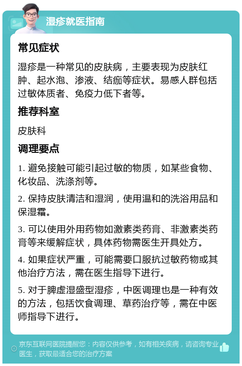 湿疹就医指南 常见症状 湿疹是一种常见的皮肤病，主要表现为皮肤红肿、起水泡、渗液、结痂等症状。易感人群包括过敏体质者、免疫力低下者等。 推荐科室 皮肤科 调理要点 1. 避免接触可能引起过敏的物质，如某些食物、化妆品、洗涤剂等。 2. 保持皮肤清洁和湿润，使用温和的洗浴用品和保湿霜。 3. 可以使用外用药物如激素类药膏、非激素类药膏等来缓解症状，具体药物需医生开具处方。 4. 如果症状严重，可能需要口服抗过敏药物或其他治疗方法，需在医生指导下进行。 5. 对于脾虚湿盛型湿疹，中医调理也是一种有效的方法，包括饮食调理、草药治疗等，需在中医师指导下进行。