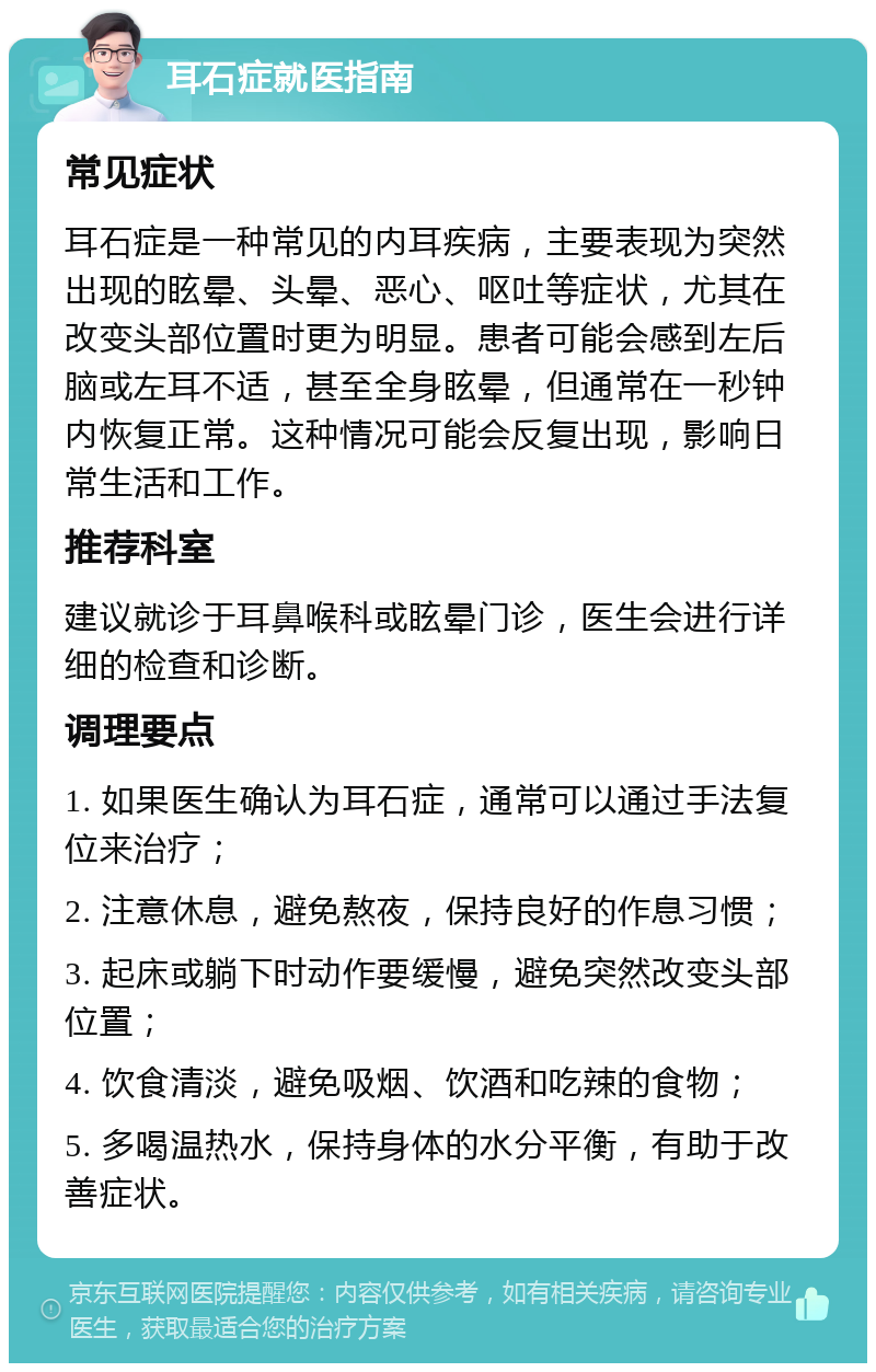 耳石症就医指南 常见症状 耳石症是一种常见的内耳疾病，主要表现为突然出现的眩晕、头晕、恶心、呕吐等症状，尤其在改变头部位置时更为明显。患者可能会感到左后脑或左耳不适，甚至全身眩晕，但通常在一秒钟内恢复正常。这种情况可能会反复出现，影响日常生活和工作。 推荐科室 建议就诊于耳鼻喉科或眩晕门诊，医生会进行详细的检查和诊断。 调理要点 1. 如果医生确认为耳石症，通常可以通过手法复位来治疗； 2. 注意休息，避免熬夜，保持良好的作息习惯； 3. 起床或躺下时动作要缓慢，避免突然改变头部位置； 4. 饮食清淡，避免吸烟、饮酒和吃辣的食物； 5. 多喝温热水，保持身体的水分平衡，有助于改善症状。