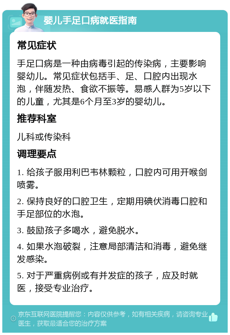 婴儿手足口病就医指南 常见症状 手足口病是一种由病毒引起的传染病，主要影响婴幼儿。常见症状包括手、足、口腔内出现水泡，伴随发热、食欲不振等。易感人群为5岁以下的儿童，尤其是6个月至3岁的婴幼儿。 推荐科室 儿科或传染科 调理要点 1. 给孩子服用利巴韦林颗粒，口腔内可用开喉剑喷雾。 2. 保持良好的口腔卫生，定期用碘伏消毒口腔和手足部位的水泡。 3. 鼓励孩子多喝水，避免脱水。 4. 如果水泡破裂，注意局部清洁和消毒，避免继发感染。 5. 对于严重病例或有并发症的孩子，应及时就医，接受专业治疗。