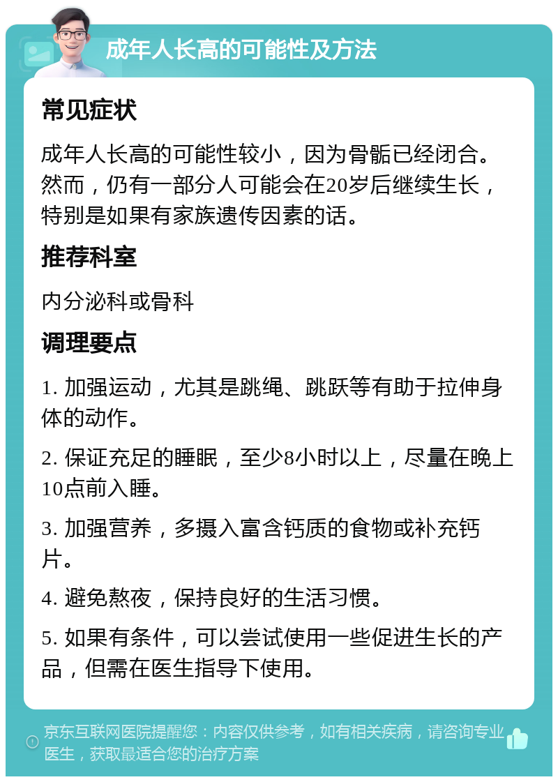 成年人长高的可能性及方法 常见症状 成年人长高的可能性较小，因为骨骺已经闭合。然而，仍有一部分人可能会在20岁后继续生长，特别是如果有家族遗传因素的话。 推荐科室 内分泌科或骨科 调理要点 1. 加强运动，尤其是跳绳、跳跃等有助于拉伸身体的动作。 2. 保证充足的睡眠，至少8小时以上，尽量在晚上10点前入睡。 3. 加强营养，多摄入富含钙质的食物或补充钙片。 4. 避免熬夜，保持良好的生活习惯。 5. 如果有条件，可以尝试使用一些促进生长的产品，但需在医生指导下使用。