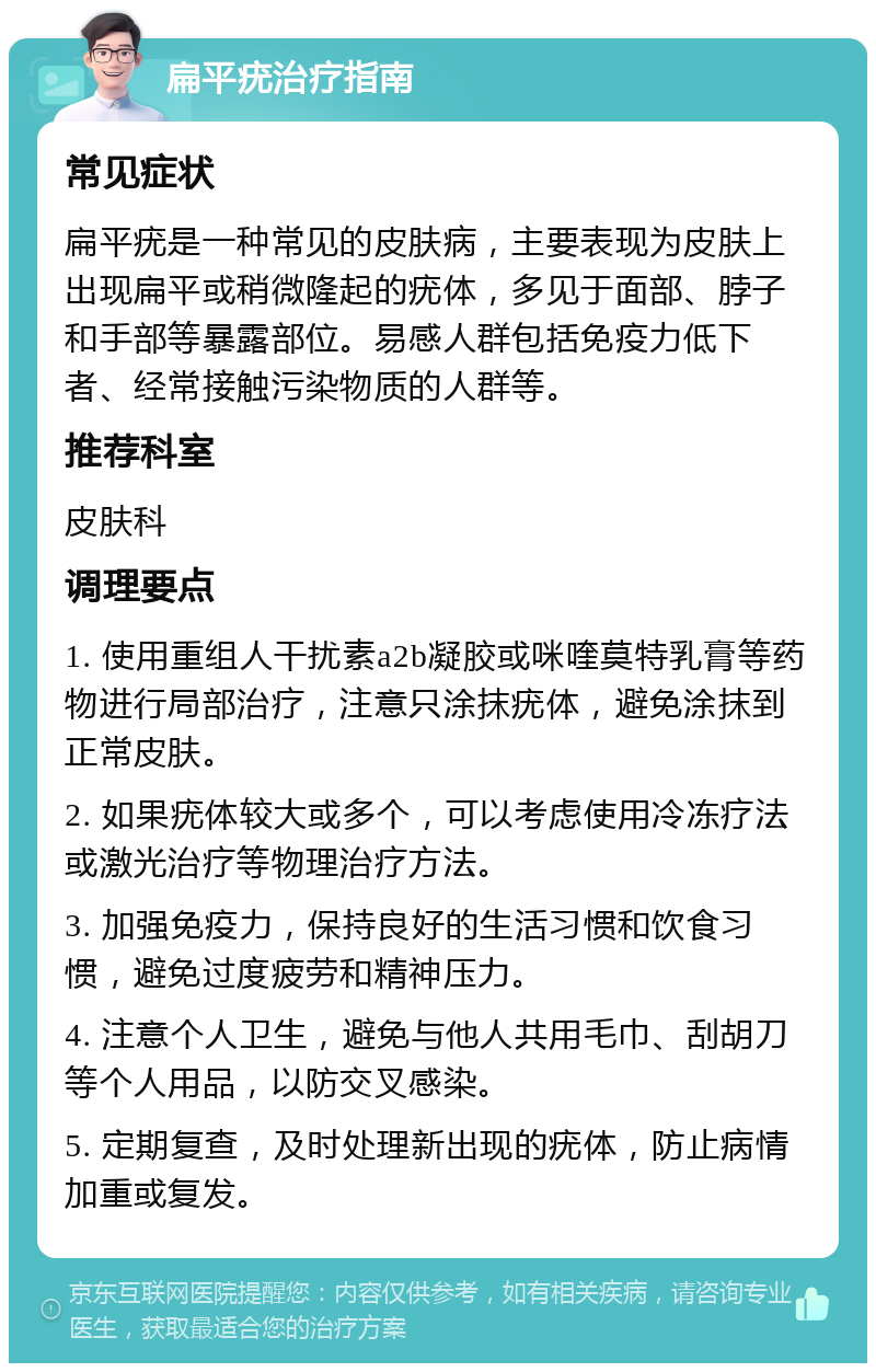 扁平疣治疗指南 常见症状 扁平疣是一种常见的皮肤病，主要表现为皮肤上出现扁平或稍微隆起的疣体，多见于面部、脖子和手部等暴露部位。易感人群包括免疫力低下者、经常接触污染物质的人群等。 推荐科室 皮肤科 调理要点 1. 使用重组人干扰素a2b凝胶或咪喹莫特乳膏等药物进行局部治疗，注意只涂抹疣体，避免涂抹到正常皮肤。 2. 如果疣体较大或多个，可以考虑使用冷冻疗法或激光治疗等物理治疗方法。 3. 加强免疫力，保持良好的生活习惯和饮食习惯，避免过度疲劳和精神压力。 4. 注意个人卫生，避免与他人共用毛巾、刮胡刀等个人用品，以防交叉感染。 5. 定期复查，及时处理新出现的疣体，防止病情加重或复发。