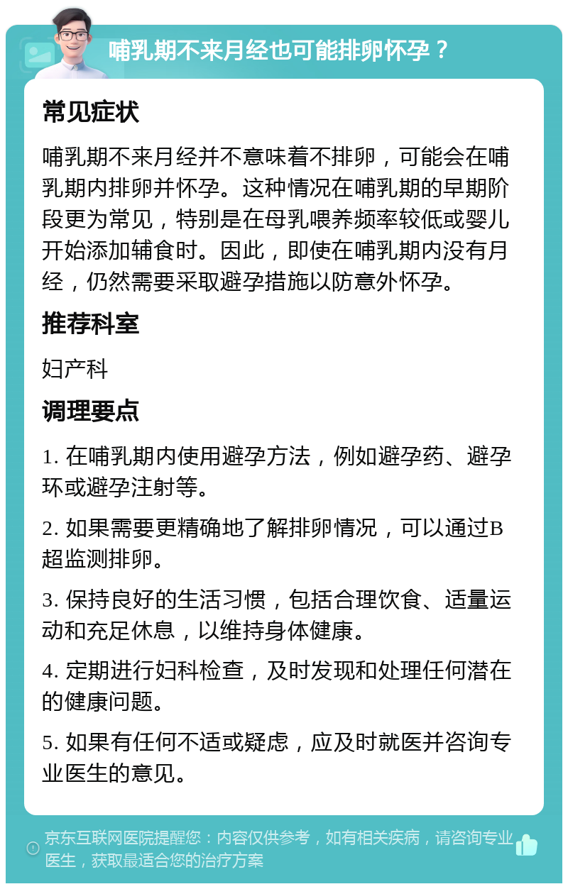 哺乳期不来月经也可能排卵怀孕？ 常见症状 哺乳期不来月经并不意味着不排卵，可能会在哺乳期内排卵并怀孕。这种情况在哺乳期的早期阶段更为常见，特别是在母乳喂养频率较低或婴儿开始添加辅食时。因此，即使在哺乳期内没有月经，仍然需要采取避孕措施以防意外怀孕。 推荐科室 妇产科 调理要点 1. 在哺乳期内使用避孕方法，例如避孕药、避孕环或避孕注射等。 2. 如果需要更精确地了解排卵情况，可以通过B超监测排卵。 3. 保持良好的生活习惯，包括合理饮食、适量运动和充足休息，以维持身体健康。 4. 定期进行妇科检查，及时发现和处理任何潜在的健康问题。 5. 如果有任何不适或疑虑，应及时就医并咨询专业医生的意见。