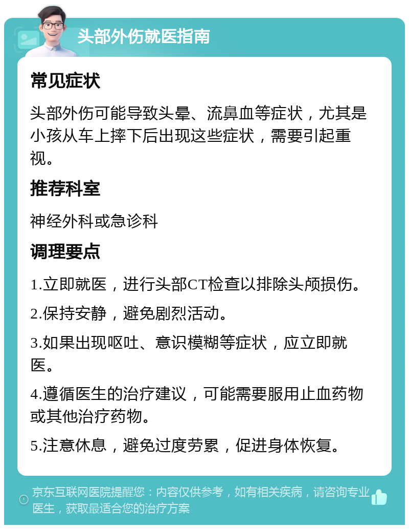 头部外伤就医指南 常见症状 头部外伤可能导致头晕、流鼻血等症状，尤其是小孩从车上摔下后出现这些症状，需要引起重视。 推荐科室 神经外科或急诊科 调理要点 1.立即就医，进行头部CT检查以排除头颅损伤。 2.保持安静，避免剧烈活动。 3.如果出现呕吐、意识模糊等症状，应立即就医。 4.遵循医生的治疗建议，可能需要服用止血药物或其他治疗药物。 5.注意休息，避免过度劳累，促进身体恢复。