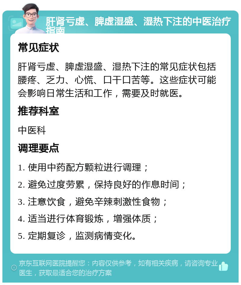 肝肾亏虚、脾虚湿盛、湿热下注的中医治疗指南 常见症状 肝肾亏虚、脾虚湿盛、湿热下注的常见症状包括腰疼、乏力、心慌、口干口苦等。这些症状可能会影响日常生活和工作，需要及时就医。 推荐科室 中医科 调理要点 1. 使用中药配方颗粒进行调理； 2. 避免过度劳累，保持良好的作息时间； 3. 注意饮食，避免辛辣刺激性食物； 4. 适当进行体育锻炼，增强体质； 5. 定期复诊，监测病情变化。