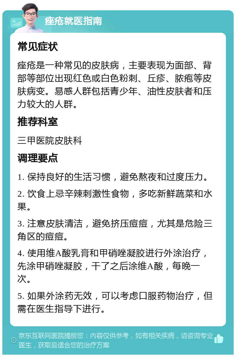 痤疮就医指南 常见症状 痤疮是一种常见的皮肤病，主要表现为面部、背部等部位出现红色或白色粉刺、丘疹、脓疱等皮肤病变。易感人群包括青少年、油性皮肤者和压力较大的人群。 推荐科室 三甲医院皮肤科 调理要点 1. 保持良好的生活习惯，避免熬夜和过度压力。 2. 饮食上忌辛辣刺激性食物，多吃新鲜蔬菜和水果。 3. 注意皮肤清洁，避免挤压痘痘，尤其是危险三角区的痘痘。 4. 使用维A酸乳膏和甲硝唑凝胶进行外涂治疗，先涂甲硝唑凝胶，干了之后涂维A酸，每晚一次。 5. 如果外涂药无效，可以考虑口服药物治疗，但需在医生指导下进行。