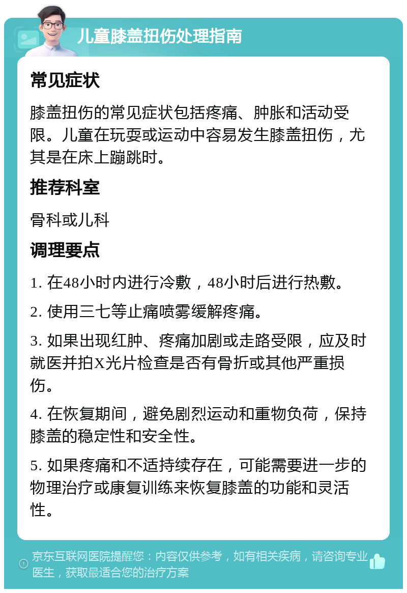 儿童膝盖扭伤处理指南 常见症状 膝盖扭伤的常见症状包括疼痛、肿胀和活动受限。儿童在玩耍或运动中容易发生膝盖扭伤，尤其是在床上蹦跳时。 推荐科室 骨科或儿科 调理要点 1. 在48小时内进行冷敷，48小时后进行热敷。 2. 使用三七等止痛喷雾缓解疼痛。 3. 如果出现红肿、疼痛加剧或走路受限，应及时就医并拍X光片检查是否有骨折或其他严重损伤。 4. 在恢复期间，避免剧烈运动和重物负荷，保持膝盖的稳定性和安全性。 5. 如果疼痛和不适持续存在，可能需要进一步的物理治疗或康复训练来恢复膝盖的功能和灵活性。