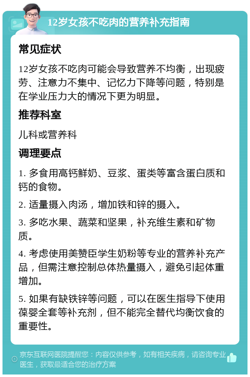 12岁女孩不吃肉的营养补充指南 常见症状 12岁女孩不吃肉可能会导致营养不均衡，出现疲劳、注意力不集中、记忆力下降等问题，特别是在学业压力大的情况下更为明显。 推荐科室 儿科或营养科 调理要点 1. 多食用高钙鲜奶、豆浆、蛋类等富含蛋白质和钙的食物。 2. 适量摄入肉汤，增加铁和锌的摄入。 3. 多吃水果、蔬菜和坚果，补充维生素和矿物质。 4. 考虑使用美赞臣学生奶粉等专业的营养补充产品，但需注意控制总体热量摄入，避免引起体重增加。 5. 如果有缺铁锌等问题，可以在医生指导下使用葆婴全套等补充剂，但不能完全替代均衡饮食的重要性。