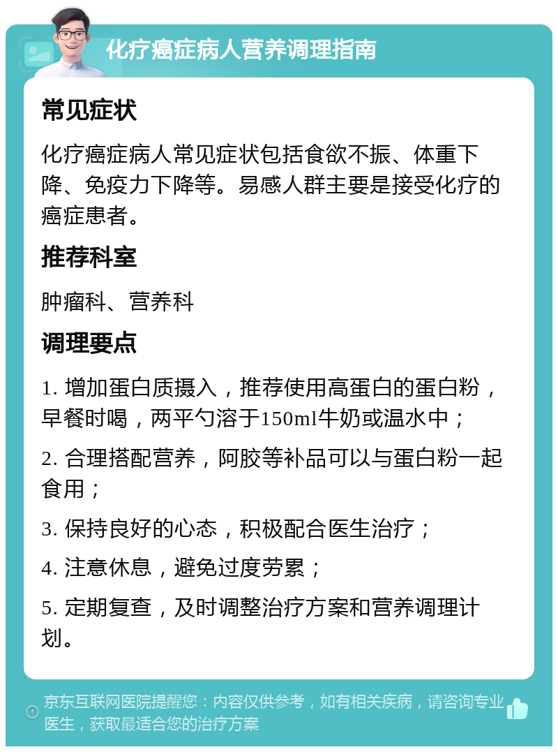 化疗癌症病人营养调理指南 常见症状 化疗癌症病人常见症状包括食欲不振、体重下降、免疫力下降等。易感人群主要是接受化疗的癌症患者。 推荐科室 肿瘤科、营养科 调理要点 1. 增加蛋白质摄入，推荐使用高蛋白的蛋白粉，早餐时喝，两平勺溶于150ml牛奶或温水中； 2. 合理搭配营养，阿胶等补品可以与蛋白粉一起食用； 3. 保持良好的心态，积极配合医生治疗； 4. 注意休息，避免过度劳累； 5. 定期复查，及时调整治疗方案和营养调理计划。