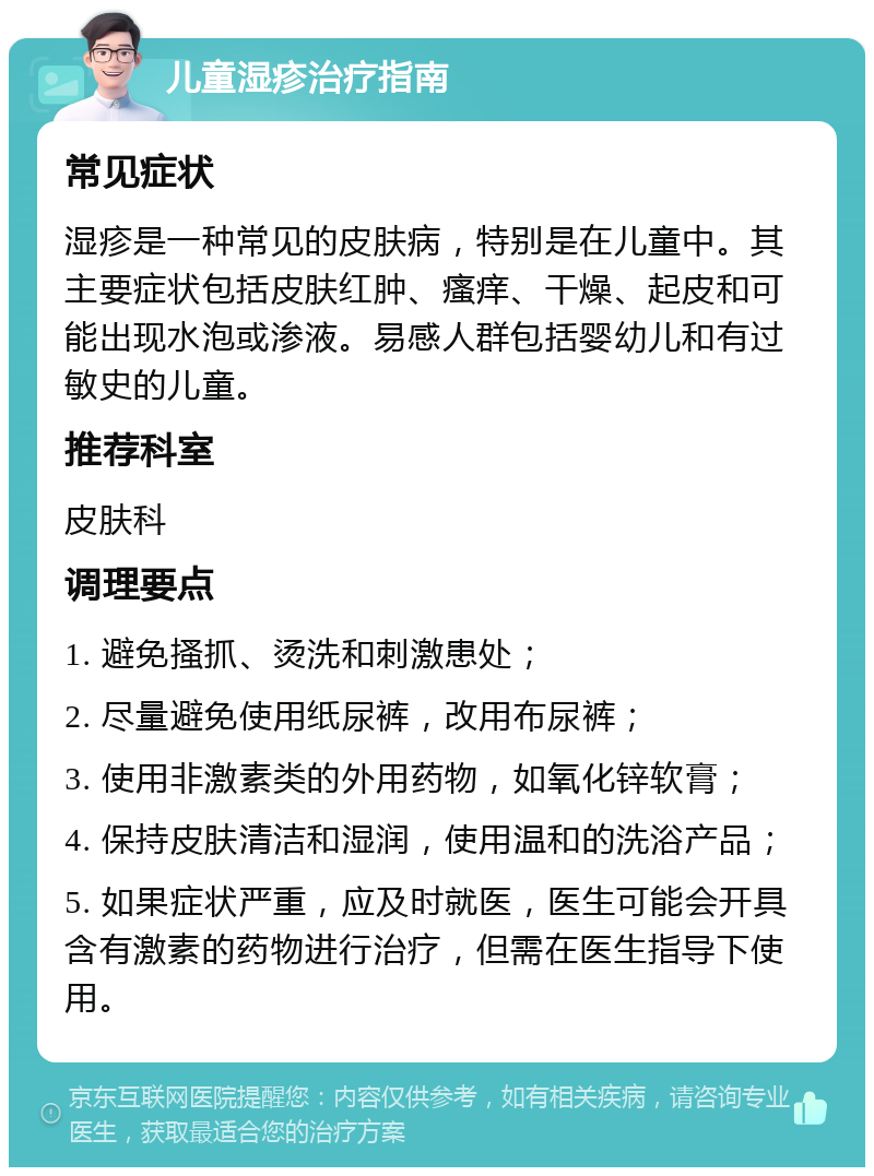 儿童湿疹治疗指南 常见症状 湿疹是一种常见的皮肤病，特别是在儿童中。其主要症状包括皮肤红肿、瘙痒、干燥、起皮和可能出现水泡或渗液。易感人群包括婴幼儿和有过敏史的儿童。 推荐科室 皮肤科 调理要点 1. 避免搔抓、烫洗和刺激患处； 2. 尽量避免使用纸尿裤，改用布尿裤； 3. 使用非激素类的外用药物，如氧化锌软膏； 4. 保持皮肤清洁和湿润，使用温和的洗浴产品； 5. 如果症状严重，应及时就医，医生可能会开具含有激素的药物进行治疗，但需在医生指导下使用。