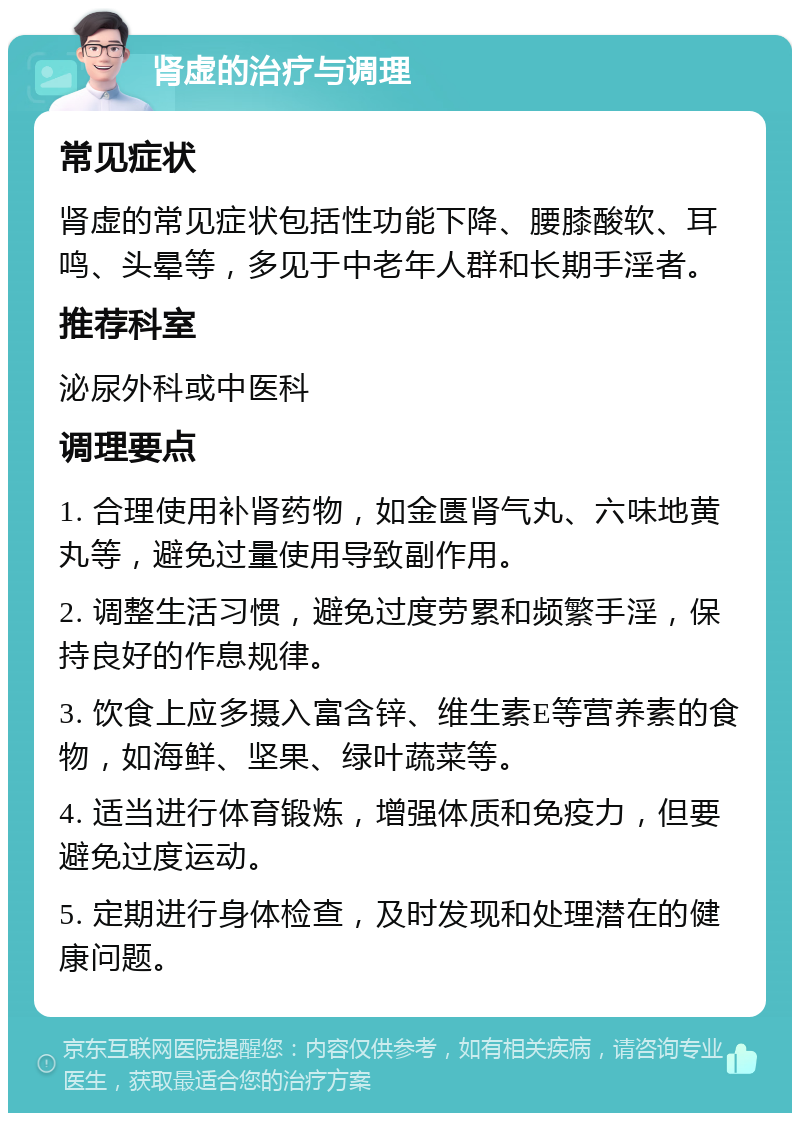 肾虚的治疗与调理 常见症状 肾虚的常见症状包括性功能下降、腰膝酸软、耳鸣、头晕等，多见于中老年人群和长期手淫者。 推荐科室 泌尿外科或中医科 调理要点 1. 合理使用补肾药物，如金匮肾气丸、六味地黄丸等，避免过量使用导致副作用。 2. 调整生活习惯，避免过度劳累和频繁手淫，保持良好的作息规律。 3. 饮食上应多摄入富含锌、维生素E等营养素的食物，如海鲜、坚果、绿叶蔬菜等。 4. 适当进行体育锻炼，增强体质和免疫力，但要避免过度运动。 5. 定期进行身体检查，及时发现和处理潜在的健康问题。