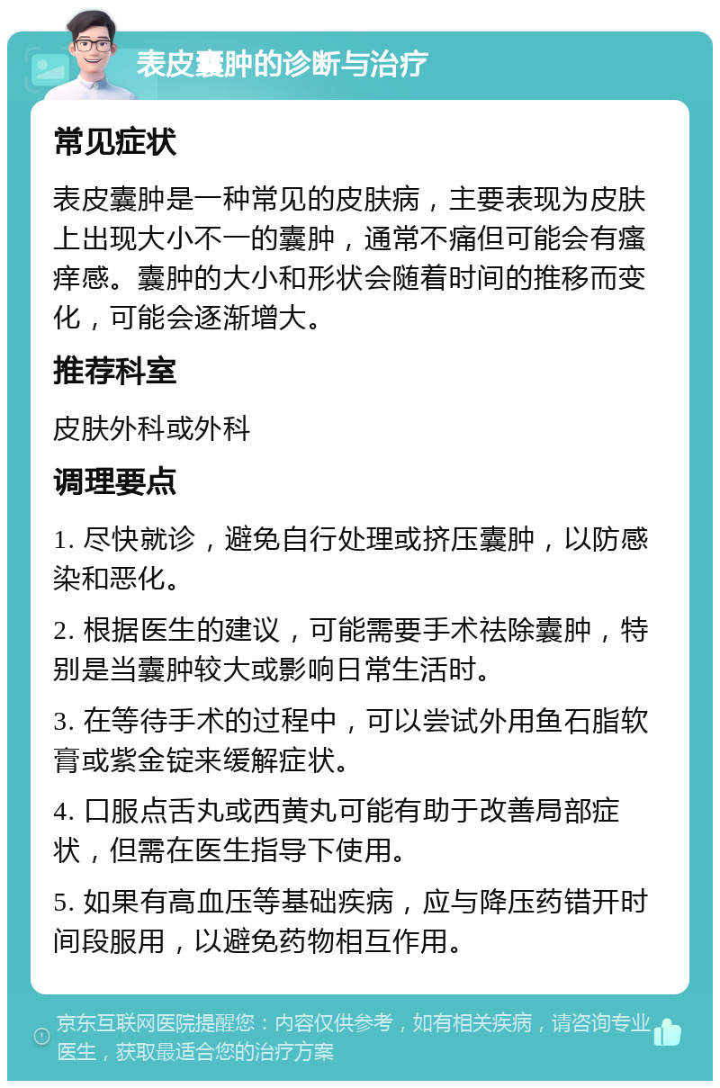 表皮囊肿的诊断与治疗 常见症状 表皮囊肿是一种常见的皮肤病，主要表现为皮肤上出现大小不一的囊肿，通常不痛但可能会有瘙痒感。囊肿的大小和形状会随着时间的推移而变化，可能会逐渐增大。 推荐科室 皮肤外科或外科 调理要点 1. 尽快就诊，避免自行处理或挤压囊肿，以防感染和恶化。 2. 根据医生的建议，可能需要手术祛除囊肿，特别是当囊肿较大或影响日常生活时。 3. 在等待手术的过程中，可以尝试外用鱼石脂软膏或紫金锭来缓解症状。 4. 口服点舌丸或西黄丸可能有助于改善局部症状，但需在医生指导下使用。 5. 如果有高血压等基础疾病，应与降压药错开时间段服用，以避免药物相互作用。