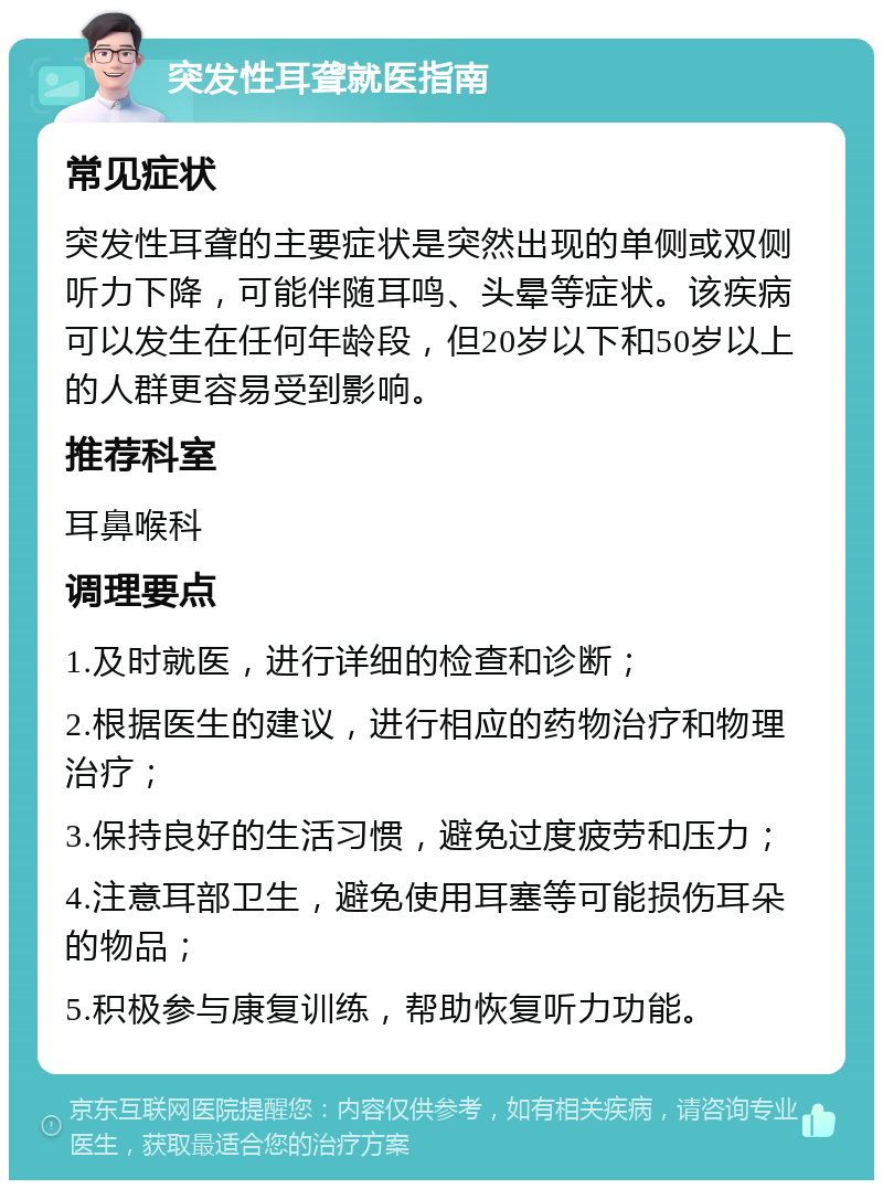 突发性耳聋就医指南 常见症状 突发性耳聋的主要症状是突然出现的单侧或双侧听力下降，可能伴随耳鸣、头晕等症状。该疾病可以发生在任何年龄段，但20岁以下和50岁以上的人群更容易受到影响。 推荐科室 耳鼻喉科 调理要点 1.及时就医，进行详细的检查和诊断； 2.根据医生的建议，进行相应的药物治疗和物理治疗； 3.保持良好的生活习惯，避免过度疲劳和压力； 4.注意耳部卫生，避免使用耳塞等可能损伤耳朵的物品； 5.积极参与康复训练，帮助恢复听力功能。