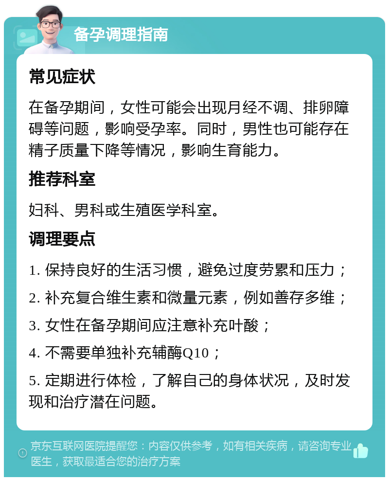 备孕调理指南 常见症状 在备孕期间，女性可能会出现月经不调、排卵障碍等问题，影响受孕率。同时，男性也可能存在精子质量下降等情况，影响生育能力。 推荐科室 妇科、男科或生殖医学科室。 调理要点 1. 保持良好的生活习惯，避免过度劳累和压力； 2. 补充复合维生素和微量元素，例如善存多维； 3. 女性在备孕期间应注意补充叶酸； 4. 不需要单独补充辅酶Q10； 5. 定期进行体检，了解自己的身体状况，及时发现和治疗潜在问题。